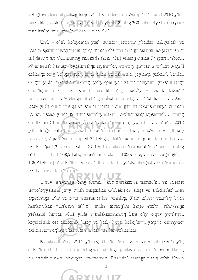 kolleji va akademik litsey barpo etildi va rekonstruksiya qilindi. Faqat 2010 yilda maktablar, kasb- hunar kollejlari va litseylarda 2 ming 300 tadan ziyod kompyuter texnikasi va multimedia uskunasi o`rnatildi. Unib - o`sib kelayotgan yosh avlodni jismoniy jihatdan tarbiyalash va bolalar sportini rivojlantirishga qaratilgan dasturni amalga oshirish bo`yicha ishlar izil davom ettirildi. Buning natijasida faqat 2010 yilning o`zida 72 sport inshooti, 27 ta suzish havzasi foydalanishga topshirildi, umumiy qiymati 3 million AQSH dollariga teng bo`lgan sport inventarlari va uskunalar joylarga yetkazib berildi. O`tgan yilda farzandlarimizning ijodiy qobiliyati va ma`naviyatini yuksaltirishga qaratilgan musiqa va san`at maktablarining moddiy - texnik bazasini mustahkamlash bo`yicha qabul qilingan dasturni amalga oshirish boshlandi. Agar 2009 yilda oltita musiqa va san`at maktabi qurilgan va rekonstruksiya qilingan bo`lsa, hisobot yilida 46 ta ana shunday maktab foydalanishga topshirildi. Ularning qurilishiga 51 milliard so`mdan ortiq kapital mablag` yo`naltirildi. Birgina 2010 yilda budjet sohasi muassasalari xodimlarining ish haqi, pensiyalar va ijtimoiy nafaqalar, stipendiyalar miqdori 32 foizga, aholining umumiy pul daromadlari esa jon boshiga 1,3 barobar oshdi. 2011 yili mamlakatmizda yalpi ichki mahsulotning o`sish sur`atlari 108,3 foiz, sanoatdagi o`sish – 109,3 foiz, qishloq xo`jaligida – 105,8 foiz hajmida bo`lishi ko`zda tutilmoqda. Inflyatsiya darajasi 7-9 foiz atrofida bo`lishi nazarda tutilmoqda. O`quv jarayoniga keng formatli kommunikatsiya tarmoqlari va internet texnologiyalarini joriy qilish maqsadida O`zbekiston aloqa va axborotlashtirish agentligiga Oliy va o`rta maxsus ta`lim vazirligi, Xalq ta`limi vazirligi bilan hamkorlikda “Elektron ta`lim” milliy tarmog`ini barpo etishni nihoyasiga yetkazish hamda 2011 yilda mamlakatimizning bara oliy o`quv yurtlarini, keyinchalik esa akademik litsey va kasb- hunar kollejlarini yagona kompyuter axborot tarmog`iga ulashni ta`minlash vazifasi yuklatiladi. Mamlakatimizda 2011 yilning Kichik biznes va xususiy tadbirkorlik yili, deb e`lon qilinishi barchamizning zimmamizga qanday ulkan mas`uliyat yuklashi, bu borada tayyorlanayotgan umumdavlat Dasturini hayotga tatbiq etish bizdan 7 