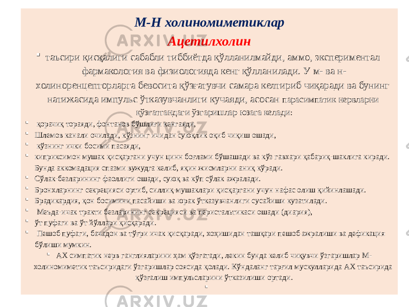 М-Н холиномиметиклар Ацетилхолин  таъсири қисқалиги сабабли тиббиётда қўлланилмайди, аммо, экспериментал фармакология ва физиологияда кенг қўлланилади. У м- ва н- холиноренцепторларга бевосита қўзғатувчи самара келтириб чиқаради ва бунинг натижасида импульс ўтказувчанлиги кучаяди, асосан парасимпатик нервларни қўзғатгандаги ўзгаришлар юзага келади :  қорачиқ тораяди, фонтанов бўшлиғи кенгаяди,  Шлемов канали очилади, кўзнинг ичидан суюқлик оқиб чиқиш ошади,  кўзнинг ички босими пасаяди,  киприксимон мушак қисқаргани учун цинн боғлами бўшашади ва кўз гавхари қабариқ-шаклига киради. Бунда аккомадация спазми вужудга келиб, яқин жисмларни аниқ кўради.  Сўлак-безларининг фаоллиги ошади, суюқ ва кўп сўлак ажралади.  Бронхларнинг секрецияси ортиб, силлиқ-мушаклари қисқаргани учун нафас олиш қийинлашади.  Брадикардия, қон босимини пасайиши ва юрак ўтказувчанлиги сусайиши кузатилади.  Меъда-ичак тракти безларининг секрецияси ва перистальтикаси ошади (диария),  ўт пуфаги ва ўт йўллари қисқаради.  Пешоб пуфаги, бачадон ва тўғри ичак қисқаради, хоҳишидан ташқари пешоб ажралиши ва дефикация бўлиши мумкин.  АХ симпатик нерв ганглияларини ҳам қўзғатади, лекин бунда келиб чиқувчи ўзгаришлар М- холиномиметик таъсиридаги ўзгаришлар соясида қолади. Кўндаланг тарғил мускулларида АХ таъсирида қўзғалиш импульсларини ўтказилиши ортади.  