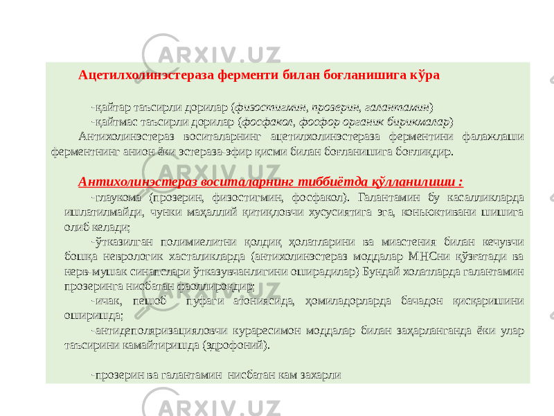 Ацетилхолинэстераза ферменти билан боғланишига кўра - қайтар таъсирли дорилар ( физостигмин, прозерин, галантамин ) - қайтмас таъсирли дорилар ( фосфакол, фосфор органик бирикмалар ) Антихолинэстераз воситаларнинг ацетилхолинэстераза ферментини фалажлаши ферментнинг анион ёки эстераза-эфир қисми билан боғланишига боғлиқдир. Антихолинэстераз воситаларнинг тиббиётда қўлланилиши : - глаукома (прозерин, физостигмин, фосфакол). Галантамин бу касалликларда ишлатилмайди, чунки маҳаллий қитиқловчи хусусиятига эга, коньюктивани шишига олиб келади; - ўтказилган полимиелитни қолдиқ ҳолатларини ва миастения билан кечувчи бошқа неврологик хасталикларда (антихолинэстераз моддалар МНСни қўзғатади ва нерв-мушак синапслари ўтказувчанлигини оширадилар) Бундай холатларда галантамин прозеринга нисбатан фаоллироқдир; - ичак, пешоб пуфаги атониясида, ҳомиладорларда бачадон қисқаришини оширишда; - антидеполяризацияловчи кураресимон моддалар билан заҳарланганда ёки улар таъсирини камайтиришда (эдрофоний). - прозерин ва галантамин нисбатан кам захарли 