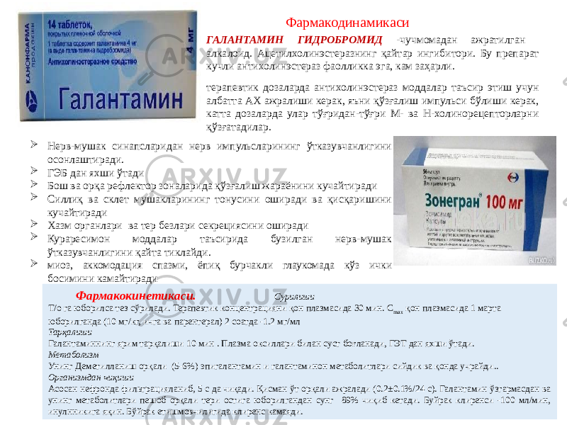 ГАЛАНТАМИН ГИДРОБРОМИД -чучмомадан ажратилган алкалоид. Ацетилхолинэстеразнинг қайтар ингибитори. Бу препарат кучли антихолинэстераз фаолликка эга, кам заҳарли. терапевтик дозаларда антихолинэстераз моддалар таъсир этиш учун албатта АХ ажралиши керак, яъни қўзғалиш импульси бўлиши керак, катта дозаларда улар тўғридан-тўғри М- ва Н-холинорецепторларни қўзғатадилар.  Нерв-мушак синапсларидан нерв импульсларининг ўтказувчанлигини осонлаштиради.  ГЭБ дан яхши ўтади  Бош ва орқа рефлектор зоналарида қўзғалиш жараёнини кучайтиради  Силлиқ ва склет мушакларининг тонусини оширади ва қисқаришини кучайтиради  Хазм органлари ва тер безлари секрециясини оширади  Кураресимон моддалар таъсирида бузилган нерв-мушак ўтказувчанлигини қайта тиклайди.  миоз, аккомодация спазми, ёпиқ бурчакли глаукомада кўз ички босимини камайтиради Фармакодинамикаси Фармакокинетикаси. Сурилиши Т/о га юборилса тез сўрилади. Терапевтик концентрацияни қон плазмасида 30 мин. C max  қон плазмасида 1 марта юборилганда (10 мг/кг, ичга ва парентерал) 2 соатда -1.2 мг/мл Тарқалиши Галантаминнинг ярим тарқалиши 10 мин . Плазма оксиллари билан суст боғланади, ГЭТ дан яхши ўтади. Метаболизм Унинг Деметилланиш орқали (5-6%) эпигалантамин и галантаминон метаболитлари сийдик ва қонда учрайди.. Организмдан чиқиши Асосан нефронда фильтрацияланиб, 5 с да чиқади. Қисман ўт орқали ажралади (0.2±0.1%/24 с). Галантамин ўзгармасдан ва унинг метаболитлари пешоб орқали тери остига юборилгандан сунг 89% чиқиб кетади. Буйрак клиренси -100 мл/мин, инулнникига яқин. Бўйрак етишмовчилигида клиренс камаяди. 