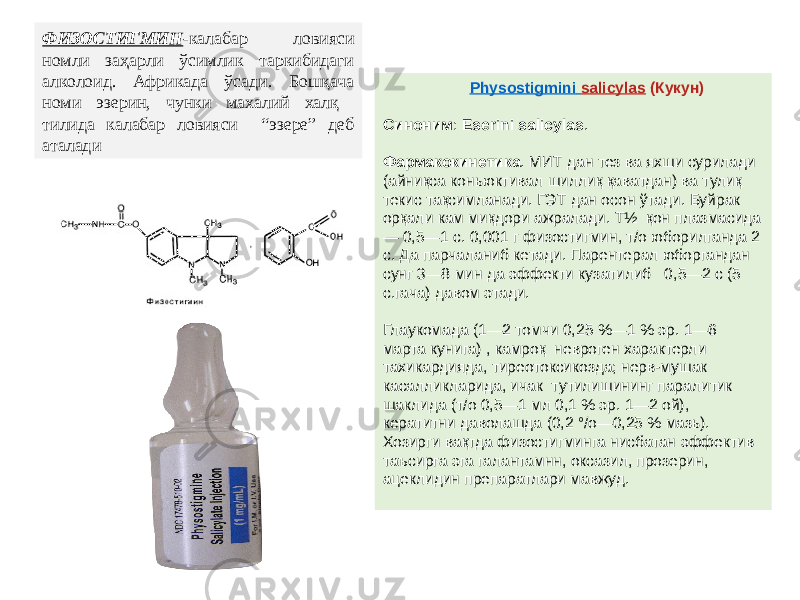 ФИЗОСТИГМИН -калабар ловияси номли заҳарли ўсимлик таркибидаги алколоид. Африкада ўсади. Бошқача номи эзерин, чунки махалий халқ тилида калабар ловияси “эзере” деб аталади Physostigmini salicylas (Кукун) Синоним :  Eserini salicylas . Фармакокинетика . МИТ дан тез ва яхши сурилади (айниқса коньюктивал шиллиқ қаватдан) ва тулиқ текис тақсимланади. ГЭТ дан осон ўтади. Буйрак орқали кам миқдори ажралади. Т½  қон плазмасида — 0,5—1 с. 0,001 г физостигмин, т/о юборилганда 2 с. Да парчаланиб кетади. Парентерал юборгандан сунг 3—8 мин да эффекти кузатилиб 0,5—2 с (5 с.гача) давом этади. Глаукомада (1—2 томчи 0,25 %—1 % эр. 1—6 марта кунига) , камроқ невроген характерли тахикардияда, тиреотоксикозда; нерв-мушак касалликларида, ичак тутилишининг паралитик шаклида (т/о 0,5—1 мл 0,1 % эр. 1—2 ой), кератитни даволашда (0,2 °/о—0,25 % мазь). Хозирги вақтда физостигминга нисбатан эффектив таъсирга эга галантамнн, оксазил, прозерин, ацеклидин препаратлари мавжуд. 