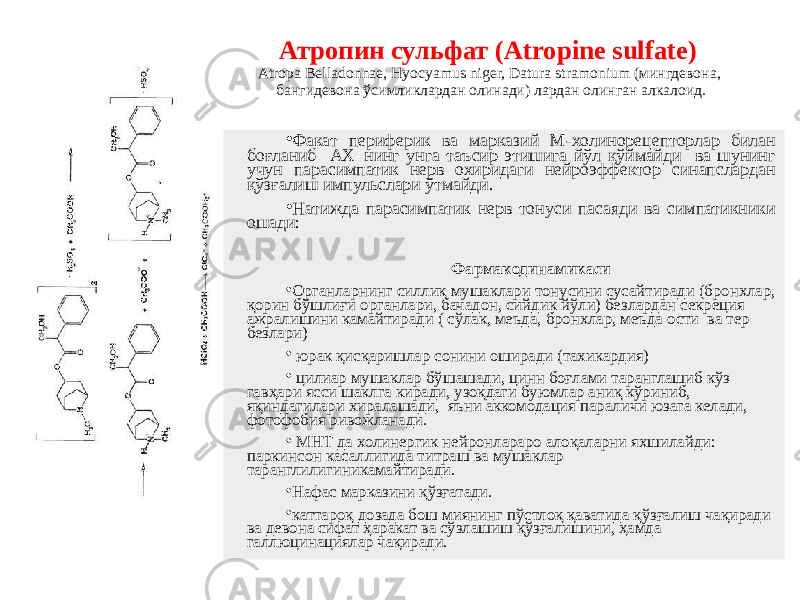 Атропин сульфат (Atropine sulfate) Atropa Belladonnae, Hyocyаmus niger, Datura stramonium (мингдевона, бангидевона ўсимликлардан олинади) лардан олинган алкалоид. • Факат периферик ва марказий М-холинорецепторлар билан боғланиб АХ–нинг унга таъсир этишига йўл қўймайди ва шунинг учун парасимпатик нерв охиридаги нейроэффектор синапслардан қўзғалиш импульслари ўтмайди. • Натижда парасимпатик нерв тонуси пасаяди ва симпатикники ошади: Фармакодинамикаси • Органларнинг силлиқ мушаклари тонусини сусайтиради (бронхлар, қорин бўшлиғи органлари, бачадон, сийдик йўли) безлардан секреция ажралишини камайтиради ( сўлак, меъда, бронхлар, меъда ости ва тер безлари) • юрак қисқаришлар сонини оширади (тахикардия) • цилиар мушаклар бўшашади, цинн боғлами таранглашиб кўз гавҳари ясси шаклга киради, узоқдаги буюмлар аниқ кўриниб, яқиндагилари хиралашади, яъни аккомодация параличи юзага келади, фотофобия ривожланади. • МНТ да холинергик нейронлараро алоқаларни яхшилайди: паркинсон касаллигида титраш ва мушаклар таранглилигиникамайтиради. • Нафас марказини қўзғатади. • каттароқ дозада бош миянинг пўстлоқ қаватида қўзғалиш чақиради ва девона сифат ҳаракат ва сўзлашиш қўзғалишини, ҳамда галлюцинациялар чақиради. 