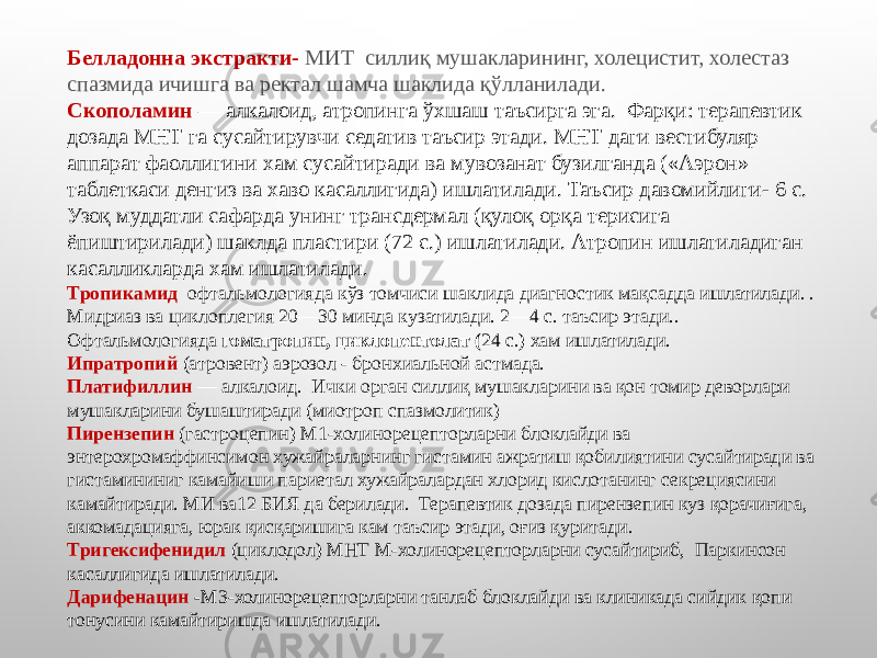 Белладонна экстракти- МИТ силлиқ мушакларининг, холецистит, холестаз спазмида ичишга ва ректал шамча шаклида қўлланилади. Скополамин   — алкалоид, атропинга ўхшаш таъсирга эга. Фарқи: терапевтик дозада МНТ га сусайтирувчи седатив таъсир этади. МНТ даги вестибуляр аппарат фаоллигини хам сусайтиради ва мувозанат бузилганда («Аэрон» таблеткаси денгиз ва хаво касаллигида) ишлатилади. Таъсир давомийлиги- 6 с. Узоқ муддатли сафарда унинг трансдермал (қулоқ орқа терисига ёпиштирилади) шаклда пластири (72 с.) ишлатилади. Атропин ишлатиладиган касалликларда хам ишлатилади. Тропикамид   офтальмологияда кўз томчиси шаклида диагностик мақсадда ишлатилади. . Мидриаз ва циклоплегия 20—30 минда кузатилади. 2—4 с. таъсир этади.. Офтальмологияда  гоматропин, циклопентолат ( 24 с.) хам ишлатилади. Ипратропий   (атровент) аэрозол - бронхиальной астмада. Платифиллин  — алкалоид. Ички орган силлиқ мушакларини ва қон томир деворлари мушакларини бушаштиради (миотроп спазмолитик) Пирензепин   (гастроцепин) М1-холинорецепторларни блоклайди ва энтерохромаффинсимон хужайраларнинг гистамин ажратиш қобилиятини сусайтиради ва гистамининиг камайиши париетал хужайралардан хлорид кислотанинг секрециясини камайтиради. МИ ва12 БИЯ да берилади. Терапевтик дозада пирензепин куз қорачиғига, аккомадацияга, юрак қисқаришига кам таъсир этади, оғиз қуритади. Тригексифенидил   (циклодол) МНТ М-холинорецепторларни сусайтириб, Паркинсон касаллигида ишлатилади. Дарифенацин  - М3-холинорецепторларни танлаб блоклайди ва клиникада сийдик қопи тонусини камайтиришда ишлатилади. 