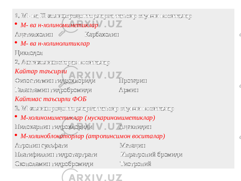 1. М- ва Н-холинорецепторларга таъсир этувчи воситалар  М- ва н-холиномиметиклар Ацетилхолин Карбахолин  М- ва н-холинолитиклар Циклодол 2. Антихолинэстераз воситалар Кайтар таъсирли Физостигмин гидрохлориди Прозерин Галантамин гидробромиди Армин Кайтмас таъсирли ФОБ 3. М-холинорецепторларга таъсир этувчи воситалар  М-холиномиметиклар (мускариномиметиклар) Пилокарпин гидрохлориди Ацеклидин  М-холиноблокаторлар (атропинсимон воситалар) Атропин сульфати Метацин Платифиллин гидротартрати Ипратропий бромиди Скополамин гидробромиди Тиотропий 