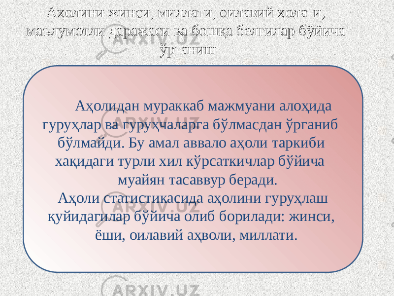 Аҳолини жинси, миллати, оилавий ҳолати, маълумотли даражаси ва бошқа белгилар бўйича ўрганиш Аҳолидан мураккаб мажмуани алоҳида гуруҳлар ва гуруҳчаларга бўлмасдан ўрганиб бўлмайди. Бу амал аввало аҳоли таркиби хақидаги турли хил кўрсаткичлар бўйича муайян тасаввур беради. Аҳоли статистикасида аҳолини гуруҳлаш қуйидагилар бўйича олиб борилади: жинси, ёши, оилавий аҳволи, миллати. 