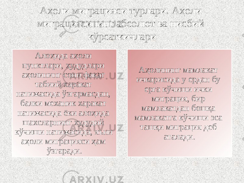 Аҳоли миграцияси турлари. Аҳоли миграциясининг абсолют ва нисбий кўрсаткичлари Алоҳида аҳоли пунктлари, ҳудудлари аҳолининг сони фақат табиий харакат натижасида ўзгармасдан, балки механик харакат натижасида ёки алоҳида шахсларнинг худудий кўчиши натижасида, яъни аҳоли миграцияси ҳам ўзгаради. Аҳолининг мамлакат ичкарисида у ердан бу ерга кўчиши ички миграция, бир мамлакатдан бошқа мамлакатга кўчиши эса ташқи миграция деб аталади. 