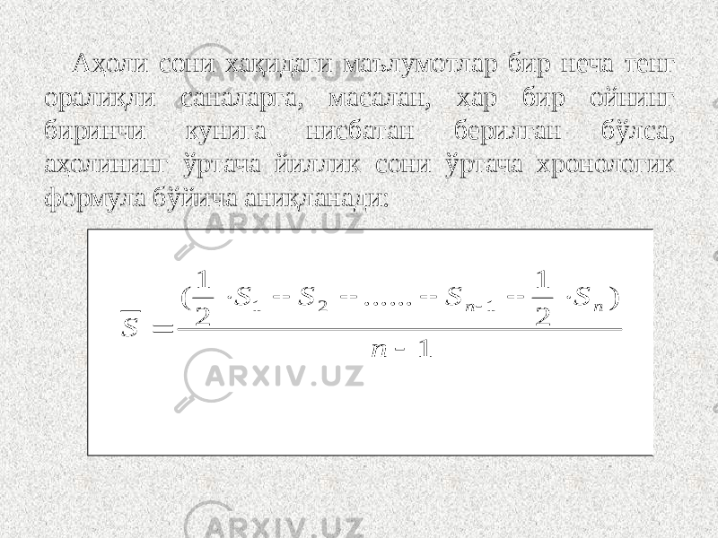 Аҳоли сони хақидаги маълумотлар бир неча тенг оралиқли саналарга, масалан, ҳар бир ойнинг биринчи кунига нисбатан берилган бўлса, аҳолининг ўртача йиллик сони ўртача хронологик формула бўйича аниқланади: 1 ) 2 1 ...... 2 1 ( 1 2 1          n S S S S S n n 