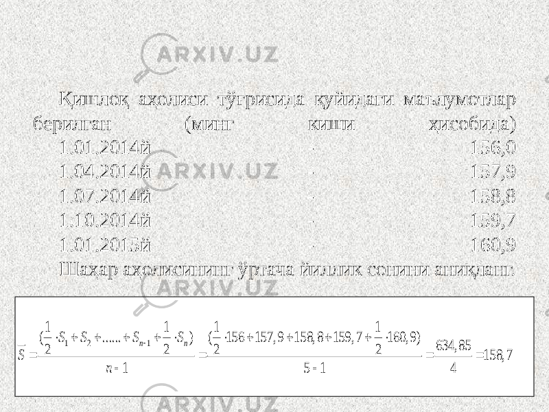 Қишлоқ аҳолиси тўғрисида қуйидаги маълумотлар берилган (минг киши ҳисобида) 1.01.2014й - 156,0 1.04.2014й - 157,9 1.07.2014й - 158,8 1.10.2014й - 159,7 1.01.2015й - 160,9 Шаҳар аҳолисининг ўртача йиллик сонини аниқланг. 1 2 1 1 1 1 1 ( ...... ) ( 156 157, 9 158, 8 159, 7 160, 9) 634, 85 2 2 2 2 158, 7 1 5 1 4 n n S S S S S n                    