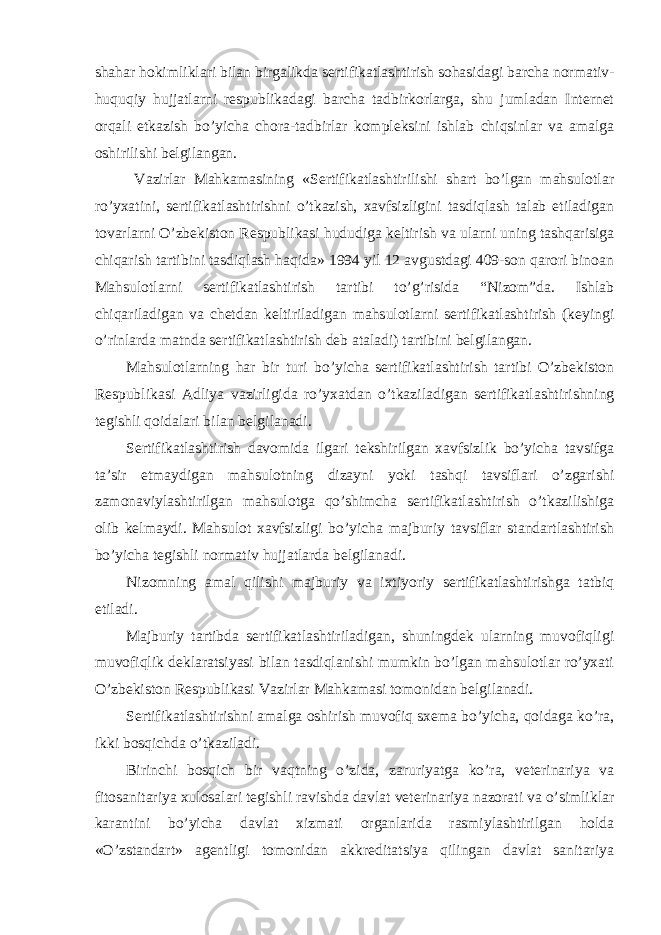 shahar hokimliklari bilan birgalikda sertifikatlashtirish sohasidagi barcha normativ- huquqiy hujjatlarni respublikadagi barcha tadbirkorlarga, shu jumladan Internet orqali etkazish bo’yicha chora-tadbirlar kompleksini ishlab chiqsinlar va amalga oshirilishi belgilangan. Vazirlar Mahkamasining «Sertifikatlashtirilishi shart bo’lgan mahsulotlar ro’yxatini, sertifikatlashtirishni o’tkazish, xavfsizligini tasdiqlash talab etiladigan tovarlarni O’zbekiston Respublikasi hududiga keltirish va ularni uning tashqarisiga chiqarish tartibini tasdiqlash haqida» 1994 yil 12 avgustdagi 409-son qarori binoan Mahsulotlarni sertifikatlashtirish tartibi to’g’risida “Nizom”da. Ishlab chiqariladigan va chetdan keltiriladigan mahsulotlarni sertifikatlashtirish (keyingi o’rinlarda matnda sertifikatlashtirish deb ataladi) tartibini belgilangan. Mahsulotlarning har bir turi bo’yicha sertifikatlashtirish tartibi O’zbekiston Respublikasi Adliya vazirligida ro’yxatdan o’tkaziladigan sertifikatlashtirishning tegishli qoidalari bilan belgilanadi. Sertifikatlashtirish davomida ilgari tekshirilgan xavfsizlik bo’yicha tavsifga ta’sir etmaydigan mahsulotning dizayni yoki tashqi tavsiflari o’zgarishi zamonaviylashtirilgan mahsulotga qo’shimcha sertifikatlashtirish o’tkazilishiga olib kelmaydi. Mahsulot xavfsizligi bo’yicha majburiy tavsiflar standartlashtirish bo’yicha tegishli normativ hujjatlarda belgilanadi. Nizomning amal qilishi majburiy va ixtiyoriy sertifikatlashtirishga tatbiq etiladi. Majburiy tartibda sertifikatlashtiriladigan, shuningdek ularning muvofiqligi muvofiqlik deklaratsiyasi bilan tasdiqlanishi mumkin bo’lgan mahsulotlar ro’yxati O’zbekiston Respublikasi Vazirlar Mahkamasi tomonidan belgilanadi. Sertifikatlashtirishni amalga oshirish muvofiq sxema bo’yicha, qoidaga ko’ra, ikki bosqichda o’tkaziladi. Birinchi bosqich bir vaqtning o’zida, zaruriyatga ko’ra, veterinariya va fitosanitariya xulosalari tegishli ravishda davlat veterinariya nazorati va o’simliklar karantini bo’yicha davlat xizmati organlarida rasmiylashtirilgan holda «O’zstandart» agentligi tomonidan akkreditatsiya qilingan davlat sanitariya 