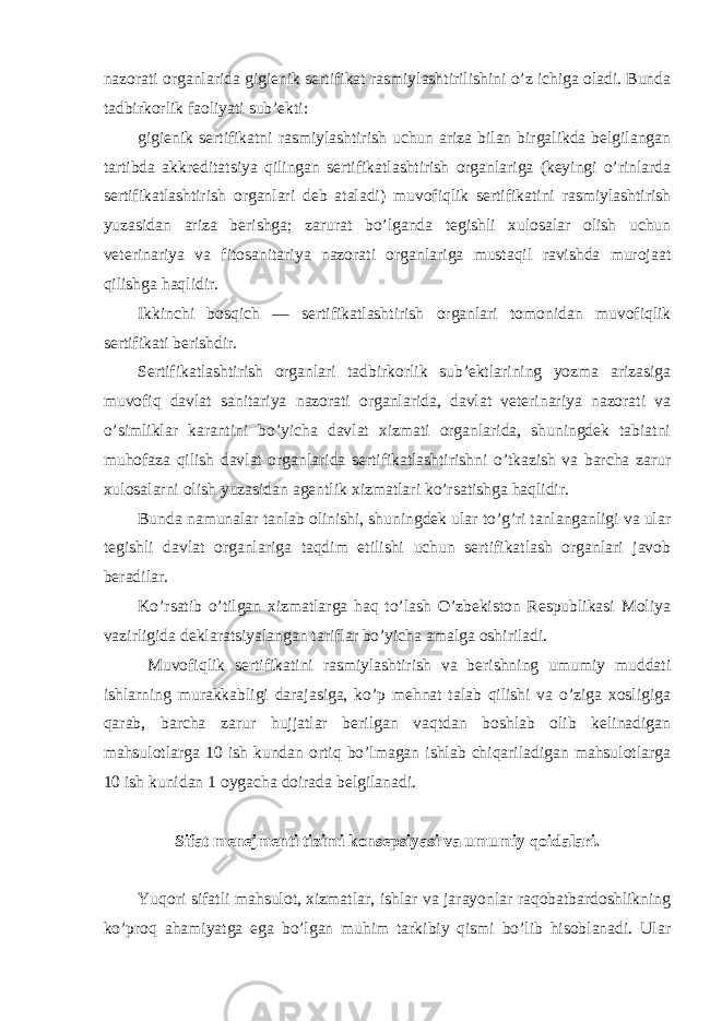 nazorati organlarida gigienik sertifikat rasmiylashtirilishini o’z ichiga oladi. Bunda tadbirkorlik faoliyati sub’ekti: gigienik sertifikatni rasmiylashtirish uchun ariza bilan birgalikda belgilangan tartibda akkreditatsiya qilingan sertifikatlashtirish organlariga (keyingi o’rinlarda sertifikatlashtirish organlari deb ataladi) muvofiqlik sertifikatini rasmiylashtirish yuzasidan ariza berishga; zarurat bo’lganda tegishli xulosalar olish uchun veterinariya va fitosanitariya nazorati organlariga mustaqil ravishda murojaat qilishga haqlidir. Ikkinchi bosqich — sertifikatlashtirish organlari tomonidan muvofiqlik sertifikati berishdir. Sertifikatlashtirish organlari tadbirkorlik sub’ektlarining yozma arizasiga muvofiq davlat sanitariya nazorati organlarida, davlat veterinariya nazorati va o’simliklar karantini bo’yicha davlat xizmati organlarida, shuningdek tabiatni muhofaza qilish davlat organlarida sertifikatlashtirishni o’tkazish va barcha zarur xulosalarni olish yuzasidan agentlik xizmatlari ko’rsatishga haqlidir. Bunda namunalar tanlab olinishi, shuningdek ular to’g’ri tanlanganligi va ular tegishli davlat organlariga taqdim etilishi uchun sertifikatlash organlari javob beradilar. Ko’rsatib o’tilgan xizmatlarga haq to’lash O’zbekiston Respublikasi Moliya vazirligida deklaratsiyalangan tariflar bo’yicha amalga oshiriladi. Muvofiqlik sertifikatini rasmiylashtirish va berishning umumiy muddati ishlarning murakkabligi darajasiga, ko’p mehnat talab qilishi va o’ziga xosligiga qarab, barcha zarur hujjatlar berilgan vaqtdan boshlab olib kelinadigan mahsulotlarga 10 ish kundan ortiq bo’lmagan ishlab chiqariladigan mahsulotlarga 10 ish kunidan 1 oygacha doirada belgilanadi. Sifat menejmenti tizimi konsepsiyasi va umumiy qoidalari. Yuqori sifatli mahsulot, xizmatlar, ishlar va jarayonlar raqobatbardoshlikning ko’proq ahamiyatga ega bo’lgan muhim tarkibiy qismi bo’lib hisoblanadi. Ular 