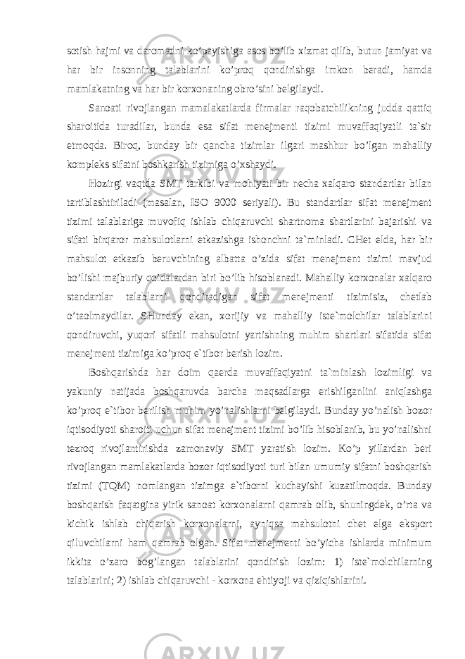 sotish hajmi va daromadni ko’payishiga asos bo’lib xizmat qilib, butun jamiyat va har bir insonning talablarini ko’proq qondirishga imkon beradi, hamda mamlakatning va har bir korxonaning obro’sini belgilaydi. Sanoati rivojlangan mamalakatlarda firmalar raqobatchilikning judda qattiq sharoitida turadilar, bunda esa sifat menejmenti tizimi muvaffaqiyatli ta`sir etmoqda. Biroq, bunday bir qancha tizimlar ilgari mashhur bo’lgan mahalliy kompleks sifatni boshkarish tizimiga o’xshaydi. Hozirgi vaqtda SMT tarkibi va mohiyati bir necha xalqaro standartlar bilan tartiblashtiriladi (masalan, ISO 9000 seriyali). Bu standartlar sifat menejment tizimi talablariga muvofiq ishlab chiqaruvchi shartnoma shartlarini bajarishi va sifati birqaror mahsulotlarni etkazishga ishonchni ta`minladi. CHet elda, har bir mahsulot etkazib beruvchining albatta o’zida sifat menejment tizimi mavjud bo’lishi majburiy qoidalardan biri bo’lib hisoblanadi. Mahalliy korxonalar xalqaro standartlar talablarni qondiradigan sifat menejmenti tizimisiz, chetlab o’taolmaydilar. SHunday ekan, xorijiy va mahalliy iste`molchilar talablarini qondiruvchi, yuqori sifatli mahsulotni yartishning muhim shartlari sifatida sifat menejment tizimiga ko’proq e`tibor berish lozim. Boshqarishda har doim qaerda muvaffaqiyatni ta`minlash lozimligi va yakuniy natijada boshqaruvda barcha maqsadlarga erishilganlini aniqlashga ko’proq e`tibor berilish muhim yo’nalishlarni belgilaydi. Bunday yo’nalish bozor iqtisodiyoti sharoiti uchun sifat menejment tizimi bo’lib hisoblanib, bu yo’nalishni tezroq rivojlantirishda zamonaviy SMT yaratish lozim. Ko’p yillardan beri rivojlangan mamlakatlarda bozor iqtisodiyoti turi bilan umumiy sifatni boshqarish tizimi (TQM) nomlangan tizimga e`tiborni kuchayishi kuzatilmoqda. Bunday boshqarish faqatgina yirik sanoat korxonalarni qamrab olib, shuningdek, o’rta va kichik ishlab chiqarish korxonalarni, ayniqsa mahsulotni chet elga eksport qiluvchilarni ham qamrab olgan. Sifat menejmenti bo’yicha ishlarda minimum ikkita o’zaro bog’langan talablarini qondirish lozim: 1) iste`molchilarning talablarini; 2) ishlab chiqaruvchi - korxona ehtiyoji va qiziqishlarini. 