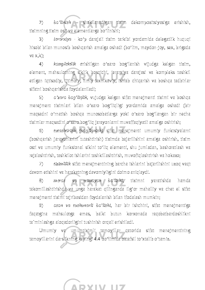 2) bo’linish – shakllanadigan tizim dekompozitsiyasiga erishish, tizimning tizim osti va elementlarga bo’linishi; 3) ierarxiya - ko’p darajali tizim tarkibi yordamida delegatlik huquqi hisobi bilan munosib boshqarish amalga oshadi (bo’lim, maydon-joy, sex, brigada va x,k); 4) komplektlik e rishilgan o’zaro bog’lanish vijudga kelgan tizim, element, mahsulotning siklik bosqichi, ierarxiya darajasi va kompleks tashkil etilgan iqtisodiy, ijtimoiy, ilmiy-texnikaviy, ishlab chiqarish va boshqa tadbirlar sifatni boshqarishda foydalaniladi; 5) o’zaro bog’liqlik, vujudga kelgan sifat menejmenti tizimi va boshqa menejment tizimlari bilan o’zaro bog’liqligi yordamida amalga oshadi (bir maqsadni o’rnatish boshqa munosobatlarga yoki o’zaro bog’langan bir necha tizimlar maqsadini o’zaro bog’liq jarayonlarni muvaffaqiyatli amalga oshirish; 6) tutashtirish (bog’lanish) sifat menejmenti umumiy funktsiyalarni (boshqarish jarayonlarini tutashtirish) tizimda bajarilishini amalga oshirish, tizim osti va umumiy funksional siklni to’liq elementi, shu jumladan, bashoratlash va rejalashtirish, tashkilot ishlarini tashkillashtirish, muvofiqlashtirish va hokazo; 7) tizimlilik sifat menejmentining barcha ishlarini bajarilishini uzoq vaqt davom etishini va harakatning davomiyligini doimo aniqlaydi. 8) meros va namoyon bo’lishi, tizimni yaratishda hamda takomillashtirishda va unga harakat qilinganda ilg’or mahalliy va chet el sifat menejmenti tizimi tajribasidan foydalanish bilan ifodalash mumkin; 9) oson va tushunarli bo’lishi, har bir ishchini, sifat menejmentiga faqatgina mahsulotga emas, balki butun korxonada raqobatbardoshlikni ta`minlashga aloqadorligini tushinish orqali erishiladi. Umumiy va umumtizimli tamoyillar qatorida sifat menejmentining tamoyillarini darslikning keyingi 4.4-bo’limida batafsil to’xtalib o’tamiz. 