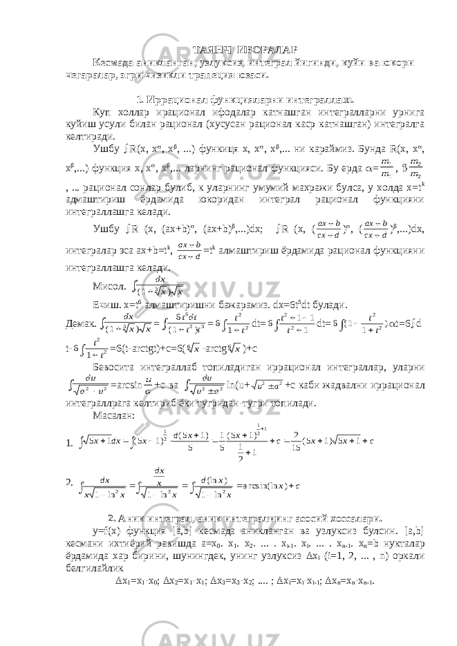 ТАЯНЧ ИБОРАЛАР Кесмада аникланган, узлуксиз, интеграл йигинди, куйи ва юкори чегаралар, эгри чизикли трапеция юзаси. 1. Иррационал функцияларни интеграллаш. Куп холлар ирационал ифодалар катнашган интегралларни урнига куйиш усули билан рационал (хусусан рационал каср катнашган) интегралга келтиради. Ушбу  R(х, х  , х  , ...) функиця х, х  , х  ,... ни караймиз. Бунда R(х, х  , х  ,...) функция х, х  , х  ,... ларнинг рационал функцияси. Бу ерда  =m m 1 1 ,  m m 2 2 , ... рационал сонлар булиб, к уларнинг умумий махражи булса, у холда х=t k адмаштириш ёрдамида юкоридан интеграл рационал функцияни интеграллашга келади. Ушбу  R (х, (ах+b)  , (ах+b)  ,...)dх;  R (х, ( ax b cx d   )  , ( ax b cx d   )  ,...)dх, интегралар эса ах+b=t k , ax b cx d   =t k алмаштириш ёрдамида рационал функцияни интеграллашга келади. Мисол. dx x x ( ) 1 3  Ечиш. х=t 6 алмаштиришни бажарамиз. dx=6t 5 dt булади. Демак . dx x x ( ) 1 3  = 6 1 5 2 3 tdt t t ( )   = 6 1 2 2 t t  dt= 6 1 1 1 2 2 t t     dt= 6 1 1 2 2 ( )    t t  t=6  d t- 6 1 2 2 t t  =6(t-arctgt)+c=6( x6 -arctg x6 )+ с Бевосита интеграллаб топиладиган иррационал интеграллар , уларни du a u 2 2   =arcsin u a + с ва du u a 2 2   ln(u+ u a 2 2  +c каби жадвални иррационал интеграллрага келтириб ёки тугридан - тугри топилади . Масалан: 1. 5 1 5 1 5 1 5 1 5 5 1 1 2 1 2 15 5 1 5 1 1 2 1 21 x dx x d x x c x x c                 ( ) ( ) ( ) ( ) 2. dx x x dx x x d x x x c 1 1 1 2 2 2           ln ln (ln ) ln a r csin(ln ) 2. Аник интеграл, аник интегралнинг асосий хоссалари. у=f(x) функция [a,b] кесмада аникланган ва узлуксиз булсин. [a,b] кесмани ихтиёрий равишда а=х 0 . х 1 . х 2 . ... . х i-1 . х i . ... . х n-1 . х n =b нукталар ёрдамида хар бирини, шунингдек, унинг узлуксиз  x i (i=1, 2, ... , n) оркали белгилайлик  x 1 =х 1 -х 0 ;  x 2 =х 1 -х 1 ;  x 3 =х 3 -х 2 ; .... ;  x i =х i -х i-1 ;  x n =х n -х n-1 . 