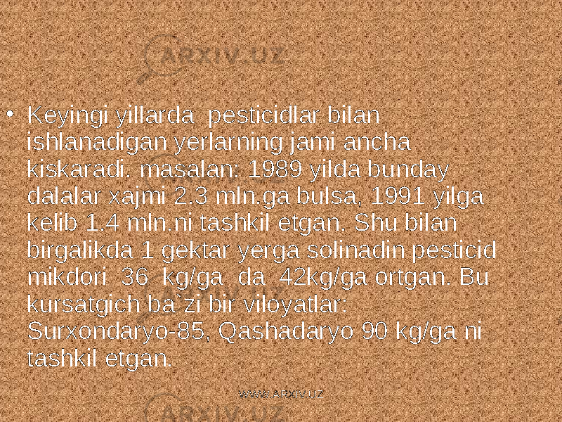 • Keyingi yillarda pesticidlar bilan ishlanadigan yerlarning jami ancha kiskaradi. masalan: 1989 yilda bunday dalalar xajmi 2.3 mln.ga bulsa, 1991 yilga kelib 1.4 mln.ni tashkil etgan. Shu bilan birgalikda 1 gektar yerga solinadin pesticid mikdori 36 kg/ga da 42kg/ga ortgan. Bu kursatgich ba`zi bir viloyatlar: Surxondaryo-85, Qashadaryo 90 kg/ga ni tashkil etgan. WWW.ARXIV.UZ 