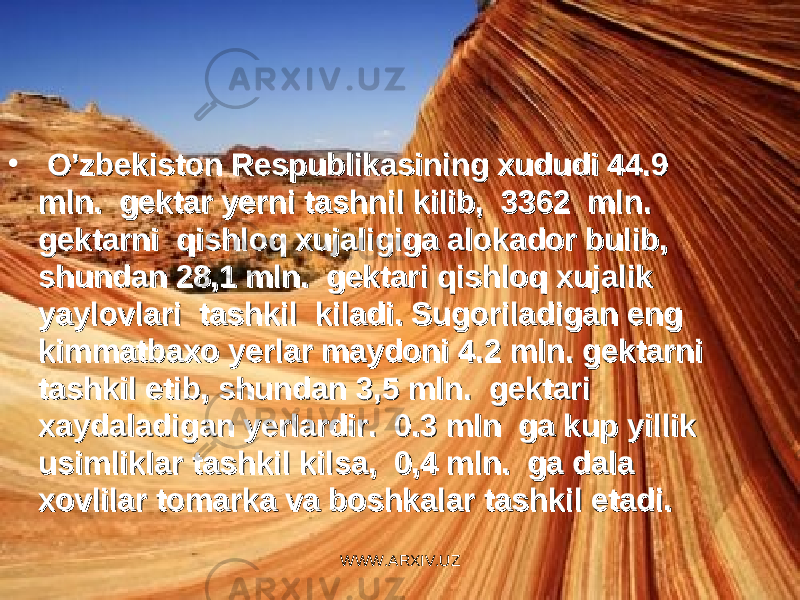 • O’zbekiston Respublikasining xududi 44.9 O’zbekiston Respublikasining xududi 44.9 mln. gektar yerni tashnil kilib, 3362 mln. mln. gektar yerni tashnil kilib, 3362 mln. gektarni qishloq xujaligiga alokador bulib, gektarni qishloq xujaligiga alokador bulib, shundan 28,1 mln. gektari qishloq xujalik shundan 28,1 mln. gektari qishloq xujalik yaylovlari tashkil kiladi. Sugoriladigan eng yaylovlari tashkil kiladi. Sugoriladigan eng kimmatbaxo yerlar maydoni 4.2 mln. gektarni kimmatbaxo yerlar maydoni 4.2 mln. gektarni tashkil etib, shundan 3,5 mln. gektari tashkil etib, shundan 3,5 mln. gektari xaydaladigan yerlardir. 0.3 mln ga kup yillik xaydaladigan yerlardir. 0.3 mln ga kup yillik usimliklar tashkil kilsa, 0,4 mln. ga dala usimliklar tashkil kilsa, 0,4 mln. ga dala xovlilar tomarka va boshkalar tashkil etadi.xovlilar tomarka va boshkalar tashkil etadi. WWW.ARXIV.UZ 