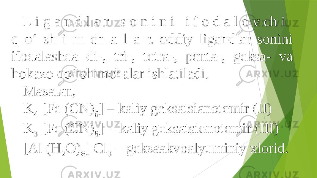 L i g a n d l a r s o n i n i i f o d a l o v ch i q о‘ sh i m ch a l a r. oddiy ligandlar sonini ifodalashda di-, tri-, tetra-, penta-, geksa- va hokazo qо‘ishimchalar ishlatiladi. Masalan, K 4 [Fe (CN) 6 ] – kaliy geksatsianotemir (II) K 3 [Fe (CN) 6 ] - kaliy geksatsionotemir (III) [Al (H 2 O) 6 ] Cl 3 – geksaakvoalyuminiy xlorid. 