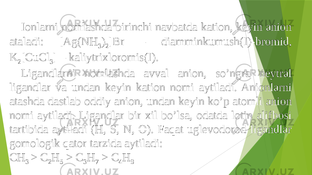 Ionlarni nomlashda birinchi navbatda kation, keyin anion ataladi: [Ag(NH 3 ) 2 ]Br – diamminkumush(I)-bromid, K 2 [CuCl 3 ] – kaliytrixloromis(I). Ligandlarni nomlashda avval anion, so’ngra neytral ligandlar va undan keyin kation nomi aytiladi. Anionlarni atashda dastlab oddiy anion, undan keyin ko’p atomli anion nomi aytiladi. Ligandlar bir xil bo’lsa, odatda lotin alifbosi tartibida aytiladi (H, S, N, O). Faqat uglevodorod ligandlar gomologik qator tarzida aytiladi: CH 3 > C 2 H 5 > C 3 H 7 > C 4 H 9 