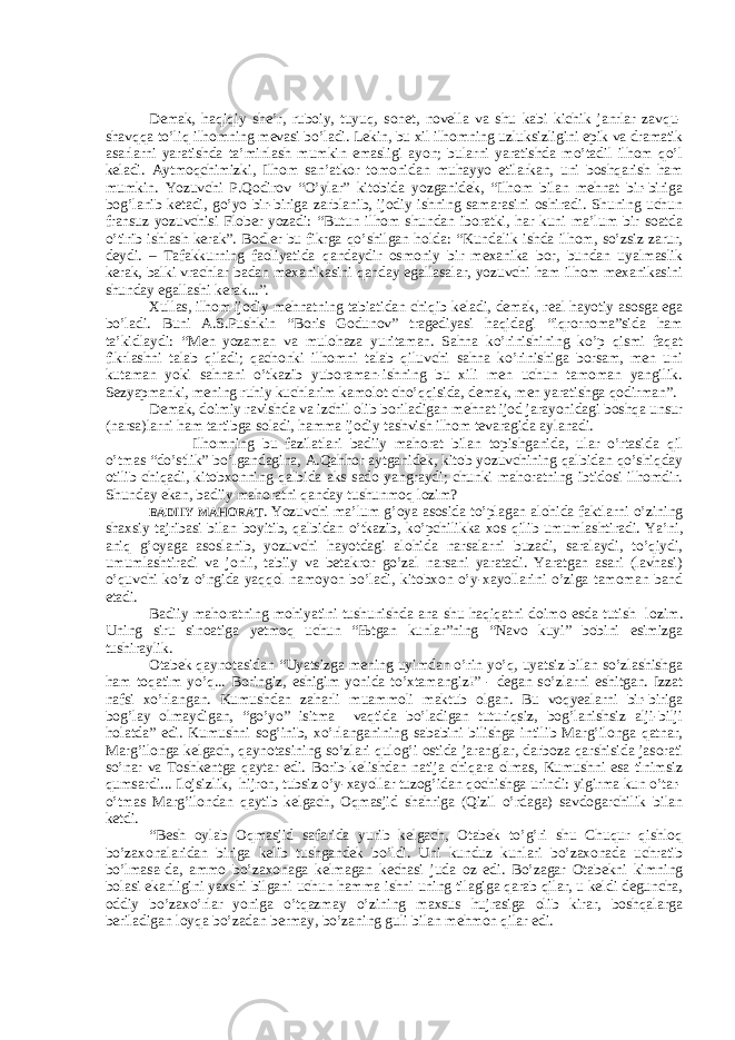     Demak, haqiqiy she’r, ruboiy, tuyuq, sonet, novella va shu kabi kichik janrlar zavqu- shavqqa to’liq ilhomning mevasi bo’ladi. Lekin, bu xil ilhomning uzluksizligini epik va dramatik asarlarni yaratishda ta’minlash mumkin emasligi ayon; bularni yaratishda mo’tadil ilhom qo’l keladi. Aytmoqchimizki, Ilhom san’atkor tomonidan muhayyo etilarkan, uni boshqarish ham mumkin. Yozuvchi P.Qodirov “O’ylar” kitobida yozganidek, “Ilhom bilan mehnat bir-biriga bog’lanib ketadi, go’yo bir-biriga zarblanib, ijodiy ishning samarasini oshiradi. Shuning uchun fransuz yozuvchisi Flober yozadi: “Butun ilhom shundan iboratki, har kuni ma’lum bir soatda o’tirib ishlash kerak”. Bodler bu fikrga qo’shilgan holda: “Kundalik ishda ilhom, so’zsiz zarur, deydi. – Tafakkurning faoliyatida qandaydir osmoniy bir mexanika bor, bundan uyalmaslik kerak, balki vrachlar badan mexanikasini qanday egallasalar, yozuvchi ham ilhom mexanikasini shunday egallashi kerak...”. Xullas, ilhom ijodiy mehnatning tabiatidan chiqib keladi, demak, real hayotiy asosga ega bo’ladi. Buni A.S.Pushkin “Boris Godunov” tragediyasi haqidagi “iqrornoma”sida ham ta’kidlaydi: “Men yozaman va mulohaza yuritaman. Sahna ko’rinishining ko’p qismi faqat fikrlashni talab qiladi; qachonki ilhomni talab qiluvchi sahna ko’rinishiga borsam, men uni kutaman yoki sahnani o’tkazib yuboraman-ishning bu xili men uchun tamoman yangilik. Sezyapmanki, mening ruhiy kuchlarim kamolot cho’qqisida, demak, men yaratishga qodirman”. Demak, doimiy ravishda va izchil olib boriladigan mehnat ijod jarayonidagi boshqa unsur (narsa)larni ham tartibga soladi, hamma ijodiy tashvish ilhom tevaragida aylanadi. Ilhomning bu fazilatlari badiiy mahorat bilan topishganida, ular o’rtasida qil o’tmas “do’stlik” bo’lgandagina, A.Qahhor aytganidek, kitob yozuvchining qalbidan qo’shiqday otilib chiqadi, kitobxonning qalbida aks sado yangraydi; chunki mahoratning ibtidosi ilhomdir. Shunday ekan, badiiy mahoratni qanday tushunmoq lozim? BADIIY MAHORAT . Yozuvchi ma’lum g’oya asosida to’plagan alohida faktlarni o’zining shaxsiy tajribasi bilan boyitib, qalbidan o’tkazib, ko’pchilikka xos qilib umumlashtiradi. Ya’ni, aniq g’oyaga asoslanib, yozuvchi hayotdagi alohida narsalarni buzadi, saralaydi, to’qiydi, umumlashtiradi va jonli, tabiiy va betakror go’zal narsani yaratadi. Yaratgan asari (lavhasi) o’quvchi ko’z o’ngida yaqqol namoyon bo’ladi, kitobxon o’y-xayollarini o’ziga tamoman band etadi. Badiiy mahoratning mohiyatini tushunishda ana shu haqiqatni doimo esda tutish lozim. Uning siru sinoatiga yetmoq uchun “ Њ tgan kunlar”ning “Navo kuyi” bobini esimizga tushiraylik. Otabek qaynotasidan “Uyatsizga mening uyimdan o’rin yo’q, uyatsiz bilan so’zlashishga ham toqatim yo’q... Boringiz, eshigim yonida to’xtamangiz!” - degan so’zlarni eshitgan. Izzat nafsi xo’rlangan. Kumushdan zaharli muammoli maktub olgan. Bu voqyealarni bir-biriga bog’lay olmaydigan, “go’yo” isitma vaqtida bo’ladigan tuturiqsiz, bog’lanishsiz alji-bilji holatda” edi. Kumushni sog’inib, xo’rlanganining sababini bilishga intilib Marg’ilonga qatnar, Marg’ilonga kelgach, qaynotasining so’zlari qulog’i ostida jaranglar, darboza qarshisida jasorati so’nar va Toshkentga qaytar edi. Borib-kelishdan natija chiqara olmas, Kumushni esa tinimsiz qumsardi... Ilojsizlik, hijron, tubsiz o’y-xayollar tuzog’idan qochishga urindi: yigirma kun o’tar- o’tmas Marg’ilondan qaytib kelgach, Oqmasjid shahriga (Qizil o’rdaga) savdogarchilik bilan ketdi. “Besh oylab Oqmasjid safarida yurib kelgach, Otabek to’g’ri shu Chuqur qishloq bo’zaxonalaridan biriga kelib tushgandek bo’ldi. Uni kunduz kunlari bo’zaxonada uchratib bo’lmasa-da, ammo bo’zaxonaga kelmagan kechasi juda oz edi. Bo’zagar Otabekni kimning bolasi ekanligini yaxshi bilgani uchun hamma ishni uning tilagiga qarab qilar, u keldi deguncha, oddiy bo’zaxo’rlar yoniga o’tqazmay o’zining maxsus hujrasiga olib kirar, boshqalarga beriladigan loyqa bo’zadan bermay, bo’zaning guli bilan mehmon qilar edi.     