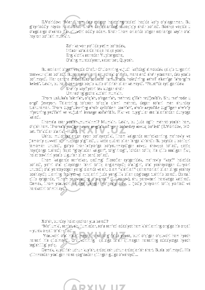 E.Vohidov: “Men ilhom deb atalgan holatning tabiati haqida ko’p o’ylaganman. Bu g’ayrioddiy noyob holat. Shoir ilhom daqiqalaridagina haqiqiy shoir bo’ladi. Boshqa vaqtda u o’zgalarga o’xshab fikr qiluvchi oddiy odam. Shoir ilhom onlarida bitgan satrlariga keyin o’zi hayron bo’lishi mumkin. Zo’r karvon yo’lida yetim bo’tadek, Intizor ko’zlarda halqa-halqa yosh. Eng kichik zarradan Yupitergacha, O’zing murabbiysan, xabar ber, Quyosh. Bu satrlarni bitgan vaqtda G’afur G’ulomning vujudi kaftdagi simobdek qalqib turganini tasavvur qilsa bo’ladi. Bunaqa she’rlarni shunchaki o’ltirib, mana endi she’r yozaman, deb yozib bo’lmaydi. Har qancha materialist bo’lsam ham ilhom holatining sehrli ekaniga ishongim keladi. Lekin, bu holat osmonga boqib kutib o’ltirish bilan kelmaydi. “Faust”da aytilganidek: She’riy kayfiyatni tek kutgan shoir Umr so’ngigacha kutishi mumkin. Ilhom uzluksiz izlanish, o’qish, o’rganish, mehnat qilish natijasidir. Shu ma’noda u ongli jarayon . Talantning to’qson to’qqiz qismi mehnat, degan so’zni men shunday tushunaman. Ilhom tuyg’ularning shoir qalbidan toshishi, shoir xayolida tug’ilgan she’riy niyatning yetilishi va vujudni larzaga solishidir. Fikr va tuyg’ular esa izlanishdan dunyoga keladi. Ilhomsiz asar yozish mumkinmi? Mumkin. Lekin, bu juda og’ir mehnat-yozish ham, o’qish ham. Ilhomsiz yozilgan asar sevgisiz olingan bo’saday sovuq bo’ladi (E.Vohidov, 140- bet. Ta’kidlar bizniki –H.U.). Ushbu mulohazalardan ayon bo’layaptiki, ilhom kelganda san’atkorning ma’naviy va jismoniy quvvati bir nuqtaga yig’iladi, u katta qudrat bilan ishga kirishdi: Bu paytda u borliqni tamoman unutadi, go’yo inon-ixtiyoriga bo’ysunmaydigan zavqu shavqqa to’ladi, qattiq hayajonga tushadi; faqat “g’oyibdan kelgan”, to’g’rirog’i, ichdan to’liq his qilib sezilgan fikr, holat tasvirini yozib ulgurish bilan band bo’ladi. Ilhom kelganda san’atkor, qadimgi filosoflar aytganidek, ma’naviy “kayf” holatida bo’ladi, ya’ni o’zi qilayotgan ishni to’liq anglamaydi; o’zligini, o’zi yashayotgan dunyoni unutadi; o’zi yaratayotgan yangi olamda va shu olam “kishilari”-qahramonlari bilan birga yashay boshlaydi; ularning faoliyat va nutqlarini juda yengillik bilan qog’ozga tushirib boradi. Obrazli qilib aytganda, “Ilhom-parovozning o’txonasi” (L.Leonov), shu parovozni harakatga keltiradi. Demak, ilhom yozuvchi qalbiga tushgan ma’naviy olov, u ijodiy jarayonni to’liq yoritadi va harakatini ta’minlaydi.           Xo’sh, bunday holat qachon yuz beradi? “Ma’lumki, san’at, shu jumladan, so’z san’ati-adabiyot ham kishilarning ongiga his orqali – yurak orqali ta’sir qiladi... Yozuvchi o’zi his qilmagan narsa to’g’risida yozsa, buni o’qigan o’quvchi ham hyech narsani his qilolmaydi. O’quvchining qalbiga ta’sir qilmagan narsaning adabiyotga hyech tegishliligi yo’q. Demak, kuydirish uchun kuyish, ardoqlash uchun ardoqlanish shart. Busiz bo’lmaydi. His qilinmasdan yozilgan narsa qog’ozdan qilingan gulga o’xshaydi... 