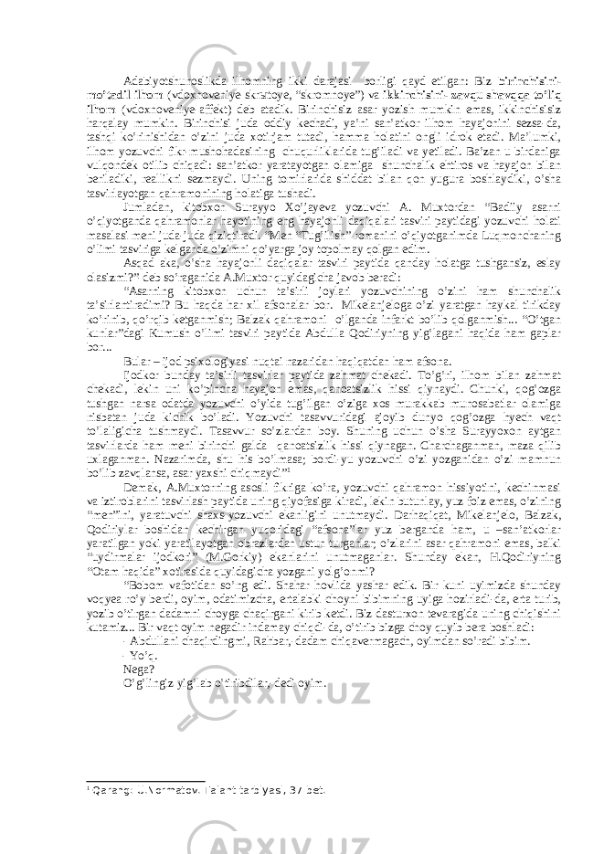   Adabiyotshunoslikda ilhomning ikki darajasi borligi qayd etilgan: Biz birinchisini- mo’tadil ilhom (vdoxnoveniye-skr ы toye, “skromnoye”) va ikkinchisini- zavqu shavqqa to’liq ilhom (vdoxnoveniye-affekt) deb atadik. Birinchisiz asar yozish mumkin emas, ikkinchisisiz harqalay mumkin. Birinchisi juda oddiy kechadi, ya’ni san’atkor ilhom hayajonini sezsa-da, tashqi ko’rinishidan o’zini juda xotirjam tutadi, hamma holatini ongli idrok etadi. Ma’lumki, ilhom yozuvchi fikr-mushohadasining chuqurliklarida tug’iladi va yetiladi. Ba’zan u birdaniga vulqondek otilib chiqadi: san’atkor yaratayotgan olamiga shunchalik ehtiros va hayajon bilan beriladiki, reallikni sezmaydi. Uning tomirlarida shiddat bilan qon yugura boshlaydiki, o’sha tasvirlayotgan qahramonining holatiga tushadi. Jumladan, kitobxon Surayyo Xo’jayeva yozuvchi A. Muxtordan “Badiiy asarni o’qiyotganda qahramonlar hayotining eng hayajonli daqiqalari tasviri paytidagi yozuvchi holati masalasi meni juda-juda qiziqtiradi. “Men “Tug’ilish” romanini o’qiyotganimda Luqmonchaning o’limi tasviriga kelganda o’zimni qo’yarga joy topolmay qolgan edim. Asqad aka, o’sha hayajonli daqiqalar tasviri paytida qanday holatga tushgansiz, eslay olasizmi?”-deb so’raganida A.Muxtor quyidagicha javob beradi: “Asarning kitobxon uchun ta’sirli joylari yozuvchining o’zini ham shunchalik ta’sirlantiradimi? Bu haqda har xil afsonalar bor. Mikelanjeloga o’zi yaratgan haykal tirikday ko’rinib, qo’rqib ketganmish; Balzak qahramoni o’lganda infarkt bo’lib qolganmish... “O’tgan kunlar”dagi Kumush o’limi tasviri paytida Abdulla Qodiriyning yig’lagani haqida ham gaplar bor... Bular – ijod psixologiyasi nuqtai nazaridan haqiqatdan ham afsona. Ijodkor bunday ta’sirli tasvirlar paytida zahmat chekadi. To’g’ri, ilhom bilan zahmat chekadi, lekin uni ko’pincha hayajon emas, qanoatsizlik hissi qiynaydi. Chunki, qog’ozga tushgan narsa odatda yozuvchi o’yida tug’ilgan o’ziga xos murakkab munosabatlar olamiga nisbatan juda kichik bo’ladi. Yozuvchi tasavvuridagi ajoyib dunyo qog’ozga hyech vaqt to’laligicha tushmaydi. Tasavvur so’zlardan boy. Shuning uchun o’sha Surayyoxon aytgan tasvirlarda ham meni birinchi galda qanoatsizlik hissi qiynagan. Charchaganman, maza qilib uxlaganman. Nazarimda, shu his bo’lmasa; bordi-yu yozuvchi o’zi yozganidan o’zi mamnun bo’lib zavqlansa, asar yaxshi chiqmaydi” 1 Demak, A.Muxtorning asosli fikriga ko’ra, yozuvchi qahramon hissiyotini, kechinmasi va iztiroblarini tasvirlash paytida uning qiyofasiga kiradi, lekin butunlay, yuz foiz emas, o’zining “men”ini, yaratuvchi shaxs-yozuvchi ekanligini unutmaydi. Darhaqiqat, Mikelanjelo, Balzak, Qodiriylar boshidan kechirgan yuqoridagi “afsona”lar yuz berganda ham, u –san’atkorlar yaratilgan yoki yaratilayotgan obrazlardan ustun turganlar; o’zlarini asar qahramoni emas, balki “uydirmalar ijodkori” (M.Gorkiy) ekanlarini unutmaganlar. Shunday ekan, H.Qodiriyning “Otam haqida” xotirasida quyidagicha yozgani yolg’onmi? “Bobom vafotidan so’ng edi. Shahar hovlida yashar edik. Bir kuni uyimizda shunday voqyea ro’y berdi, oyim, odatimizcha, ertalabki choyni bibimning uyiga hozirladi-da, erta turib, yozib o’tirgan dadamni choyga chaqirgani kirib ketdi. Biz dasturxon tevaragida uning chiqishini kutamiz... Bir vaqt oyim negadir indamay chiqdi-da, o’tirib bizga choy quyib bera boshladi: - Abdullani chaqirdingmi, Rahbar,-dadam chiqavermagach, oyimdan so’radi bibim. - Yo’q. Nega? O’g’lingiz yig’lab o’tiribdilar,-dedi oyim.         1 Qarang: U.Normatov. Talant tarbiyasi, 37-bet. 