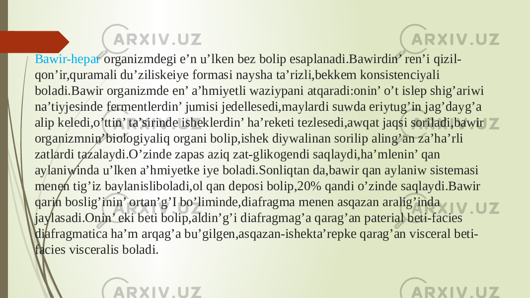 Bawir-hepar organizmdegi e’n u’lken bez bolip esaplanadi.Bawirdin’ ren’i qizil- qon’ir,quramali du’ziliskeiye formasi naysha ta’rizli,bekkem konsistenciyali boladi.Bawir organizmde en’ a’hmiyetli waziypani atqaradi:onin’ o’t islep shig’ariwi na’tiyjesinde fermentlerdin’ jumisi jedellesedi,maylardi suwda eriytug’in jag’dayg’a alip keledi,o’ttin’ ta’sirinde isheklerdin’ ha’reketi tezlesedi,awqat jaqsi soriladi,bawir organizmnin’biologiyaliq organi bolip,ishek diywalinan sorilip aling’an za’ha’rli zatlardi tazalaydi.O’zinde zapas aziq zat-glikogendi saqlaydi,ha’mlenin’ qan aylaniwinda u’lken a’hmiyetke iye boladi.Sonliqtan da,bawir qan aylaniw sistemasi menen tig’iz baylanisliboladi,ol qan deposi bolip,20% qandi o’zinde saqlaydi.Bawir qarin boslig’inin’ ortan’g’I bo’liminde,diafragma menen asqazan aralig’inda jaylasadi.Onin’ eki beti bolip,aldin’g’i diafragmag’a qarag’an paterial beti-facies diafragmatica ha’m arqag’a bu’gilgen,asqazan-ishekta’repke qarag’an visceral beti- facies visceralis boladi. 