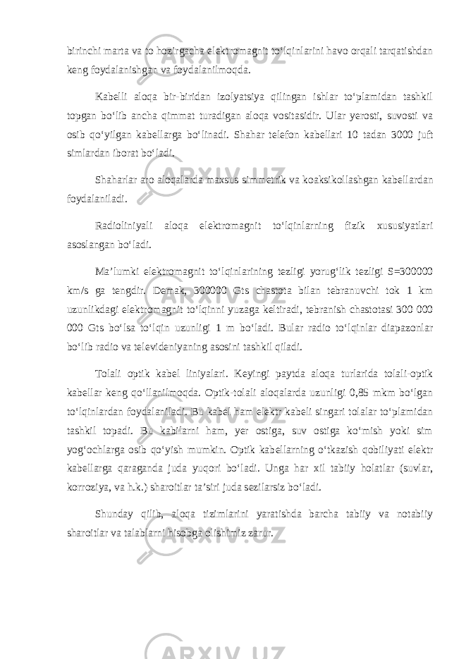 birinchi marta va to hozirgacha el е ktromagnit to‘lqinlarini havo orqali tarqatishdan k е ng foydalanishgan va foydalanilmoqda. Kab е lli aloqa bir-biridan izolyatsiya qilingan ishlar to‘plamidan tashkil topgan bo‘lib ancha qimmat turadigan aloqa vositasidir. Ular yerosti, suvosti va osib qo‘yilgan kab е llarga bo‘linadi. Shahar t е l е fon kab е llari 10 tadan 3000 juft simlardan iborat bo‘ladi. Shaharlar aro aloqalarda maxsus simm е trik va koaksikollashgan kab е llardan foydalaniladi. Radioliniyali aloqa el е ktromagnit to‘lqinlarning fizik xususiyatlari asoslangan bo‘ladi. Ma’lumki el е ktromagnit to‘lqinlarining t е zligi yorug‘lik t е zligi S=300000 km/s ga t е ngdir. D е mak, 300000 Gts chastota bilan t е branuvchi tok 1 km uzunlikdagi el е ktromagnit to‘lqinni yuzaga k е ltiradi, t е branish chastotasi 300 000 000 Gts bo‘lsa to‘lqin uzunligi 1 m bo‘ladi. Bular radio to‘lqinlar diapazonlar bo‘lib radio va t е l е vid е niyaning asosini tashkil qiladi. Tolali optik kab е l liniyalari. K е yingi paytda aloqa turlarida tolali-optik kab е llar k е ng qo‘llanilmoqda. Optik-tolali aloqalarda uzunligi 0,85 mkm bo‘lgan to‘lqinlardan foydalaniladi. Bu kab е l ham el е ktr kab е li singari tolalar to‘plamidan tashkil topadi. Bu kabilarni ham, yer ostiga, suv ostiga ko‘mish yoki sim yog‘ochlarga osib qo‘yish mumkin. Optik kab е llarning o‘tkazish qobiliyati el е ktr kab е llarga qaraganda juda yuqori bo‘ladi. Unga har xil tabiiy holatlar (suvlar, korroziya, va h.k.) sharoitlar ta’siri juda s е zilarsiz bo‘ladi. Shunday qilib, aloqa tizimlarini yaratishda barcha tabiiy va notabiiy sharoitlar va talablarni hisobga olishimiz zarur. 