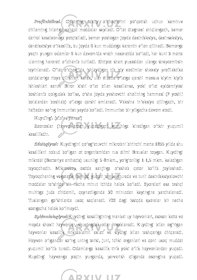 Profilaktikasi. O’latning tabiiy o’choqlarini yo’qotish uchun kemiruv chilarning inlariga zaharli moddalar sepiladi. O’lat diagnozi aniqlangach, bemor darhol kasalxonaga yotqiziladi, bemor yashagan joyda dezinfeksiya, dezinseksiya, deratizatsiya o’tkazilib, bu joyda 6 kun muddatga karantin e’lon qilinadi. Bemorga yaqin yurgan odamlar 6 kun davomida vrach nazoratida bo’ladi, har kuni 3 marta ularning harorati o’lchanib turiladi. Ehtiyot shart yuzasidan ularga streptomitsin tayinlanadi. O’lat o’chog’ida ishlaydigan tib biy xodimlar shaxsiy profilaktika qoidalariga rioya qilishlari kerak, ular albatta o’latga qarshi maxsus kiyim kiyib ishlashlari zarur. Biror kishi o’lat bilan kasallansa, yoki o’lat epidemiyasi boshlanib qolgudek bo’lsa, o’sha joyda yashovchi aholining hammasi (2 yoshli bolalardan boshlab) o’latga qarshi emlanadi. Vaksina in’eksiya qilingach, bir haftadan so’ng immunitet paydo bo’ladi. Immunitet bir yilgacha davom etadi. Kuydirgi. (sibirь yarasi) Zoonozlar (hayvonlardan yuqadigan) guruhiga kiradigan o’tkir yuqumli kasallikdir. Etiologiyasi: Kuydirgini qo’zg’atuvchi mikrobni birinchi marta 1855 yilda shu kasallikni nobud bo’lgan ot organizmidan rus olimi Brauelar topgan. Kuydirgi mikrobi (Bacteriya anthacis) uzunligi 5-8mkm., yo’g’onligi 1-1,5 mkm. keladigan tayoqchadir. Mikroskop ostida zanjirga o’xshab qator bo’lib joylashadi. Tayoqchaning vegetativ formasi yuqori temperaturada va turli dezinfeksiyalovchi moddalar ta’sirida bir necha minut ichida halok bo’ladi. Sporalari esa tashqi muhitga juda chidamli, qaynatilganda 30 minutdan keyingina parchalanadi. Tuzlangan go’shtlarda uzoq saqlanadi. 70S dagi issiqda sporalar bir necha soatgacha halok bo’lmaydi. Epidemiologiyasi: Kuydirgi kasalligining manbai uy hayvonlari, asosan katta va mayda shoxli hayvonlar, shuningdek otlar hisoblanadi. Kuydirgi bilan og’rigan hayvonlar kasallik mikroblarini axlati va siydigi bilan tashqariga chiqaradi. Hayvon o’lgandan so’ng uning terisi, juni, ichki organlari va qoni uzoq muddat yuqumli bo’lib turadi. Odamlarga kasallik tirik yoki o’lik hayvonlardan yuqadi. Kuydirgi hayvonga yaqin yurganda, parvarish qilganda osongina yuqadi. 