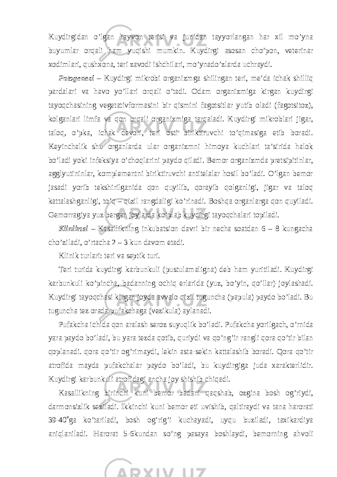 Kuydirgidan o’lgan hayvon terisi va junidan tayyorlangan har xil mo’yna buyumlar orqali ham yuqishi mumkin. Kuydirgi asosan cho’pon, veterinar xodimlari, qushxona, teri zavodi ishchilari, mo’ynado’zlarda uchraydi. Patogenezi – Kuydirgi mikrobi organizmga shilingan teri, me’da ichak shilliq pardalari va havo yo’llari orqali o’tadi. Odam organizmiga kirgan kuydirgi tayoqchasining vegetativformasini bir qismini fagotsitlar yutib oladi (fagotsitoz), kolganlari limfa va qon orqali organizmiga tarqaladi. Kuydirgi mikroblari jigar, taloq, o’pka, ichak devori, teri osti biriktiruvchi to’qimasiga etib boradi. Keyinchalik shu organlarda ular organizmni himoya kuchlari ta’sirida halok bo’ladi yoki infeksiya o’choqlarini paydo qiladi. Bemor organizmda pretsipitinlar, agglyutininlar, komplementni biriktiruvchi antitelalar hosil bo’ladi. O’lgan bemor jasadi yorib tekshirilganida qon quyilib, qorayib qolganligi, jigar va taloq kattalashganligi, to’q – qizil rangdaligi ko’rinadi. Boshqa organlarga qon quyiladi. Gemorragiya yuz bergan joylarda ko’plab kuydirgi tayoqchalari topiladi. Klinikasi – Kasallikning inkubatsion davri bir necha soatdan 6 – 8 kungacha cho’ziladi, o’rtacha 2 – 3 kun davom etadi. Klinik turlari: teri va septik turi. Teri turida kuydirgi karbunkuli (pustulamaligna) deb h am yur i tiladi. Kuydirgi karbunkuli k o’ pincha, badanning ochi q erlarida (yuz, b o’ yin, qo’ llar) joylashadi. Kuydirgi tayo q chasi kirgan joyda avvalo q izil tuguncha (papula) paydo b o’ ladi. Bu tuguncha tez orada pufakchaga (vezikula) aylanadi. Pufakcha ichida q on aralash seroz suyu q lik b o’ ladi. Pufakcha yorilgach, o’ rnida yara paydo b o’ ladi, bu yara tezda q otib, q uriydi va qo’ n g’ ir rangli q ora qo’ tir bilan q oplanadi. q ora qo’ tir o g’ rimaydi, lekin asta-sekin kattalashib boradi. Q ora qo’ tir atrofida mayda pufakchalar paydo b o’ ladi, bu kuydirgiga juda xarakterlidir. Kuydirgi karbunkuli atrofidagi ancha joy shishib chi q adi. Kasallikning birinchi kuni bemor badani q a q shab, ozgina bosh o g’ riydi, darmonsizlik seziladi. Ikkinchi kuni bemor eti uvishib, q altiraydi va tana h arorati 39-40  ga k o’ tariladi, bosh o g’ ri g’ i kuchayadi, uy q u buziladi, taxikardiya ani q laniladi. H arorat 5-6kundan s o’ ng pasaya boshlaydi, bemorning a h voli 