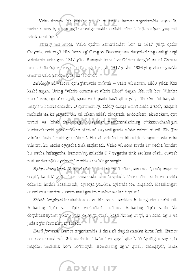 Vabo tinmay ich ketishi, qusish oqibatida bemor organizmida suyuqlik, tuzlar kamayib, uning og’ir ahvolga tushib qolishi bilan ta’riflanadigan yuqumli ichak kasalligidir. Tarixiy ma’lumot. Vabo qadim zamonlardan beri to 1817 yilga qadar Osiyoda, aniqrog’i Hindistondagi Gang va Braxmaputra daryolarining oralig’idagi vohalarda uchragan. 1817 yilda Suvaysh kanali va O’rtaer dengizi orqali Ovrupa mamlakatlariga va boshqa qit’alarga tarqaldi. 1817 yildan 1926 yilgacha er yuzida 6 marta vabo pandemiyasi bo’lib o’tdi. Etiologiyasi. Vaboni qo’zg’atuvchi mikrob – vabo vibrionini 1883 yilda Kox kashf etgan. Uning “vibrio comme et vibrio Eltor” degan ikki xili bor. Vibrion shakli vergulga o’xshaydi, spora va kapsula hosil qilmaydi, bitta xivchini bor, shu tufayli u harakatchandir. U grammanfiy. Oddiy ozuqa muhitlarida o’sadi, ishqorli muhitda tez ko’payadi. U 3 xil toksin ishlab chiqaradi: endotoksin, ekzotoksin, qon tomiri va ichak devoridagi hujayralar membranalarining o’tkazuvchanligini kuchaytiruvchi toksin. Vabo vibrioni qaynatilganda o’sha zahoti o’ladi. Elь-Tor vibrioni tashqi muhitga chidamli. Har xil chiqindilar bilan ifloslangan suvda vabo vibrioni bir necha oygacha tirik saqlanadi. Vabo vibrioni suvda bir necha kundan bir necha haftagacha, bemorning axlatida 6-7 oygacha tirik saqlana oladi, quyosh nuri va dezinfeksiyalovchi moddalar ta’siriga sezgir. Epidemiologiyasi. Vabo vibrioni fekal-oral yo’l bilan, suv orqali, oziq-ovqatlar orqali, kontakt yo’l bilan bemor odamdan tarqaladi. Vabo bilan katta va kichik odamlar birdek kasallanadi, ayniqsa yoz-kuz oylarida tez tarqaladi. Kasallangan odamlarda umrbod davom etadigan immunitet saqlanib qoladi. Klinik belgilari. Inkubatsion davr bir necha soatdan 5 kungacha cho’ziladi. Vaboning tipik va atipik variantlari ma’lum. Vaboning tipik variantida degidratatsiyaning ko’p yoki ozligiga qarab kasallikning engil, o’rtacha og’ir va juda og’ir formalari ajratiladi. Engil formasi. Bemor organizmida 1-darajali degidratatsiya kuzatiladi. Bemor bir kecha-kunduzda 2-4 marta ichi ketadi va qayd qiladi. Yo’qotilgan suyuqlik miqdori unchalik ko’p bo’lmaydi. Bemorning og’zi qurib, chanqaydi, biroz 