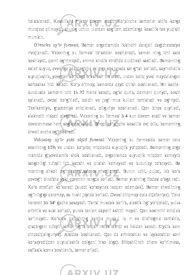 holsizlanadi. Kasallik 1-2 kun davom etadi. Ko’pincha bemorlar shifo korga murojaat qilmaydi, shunig uchun ulardan sog’lom odamlarga kasallik tez yuqishi mumkin. O’rtacha og’ir formasi. Bemor organizmida ikkinchi darajali degidratatsiya rivojlanadi. Vaboning bu formasi to’satdan boshlanadi, bemor ning ichi keta boshlaydi, qorni og’rimaydi, ammo kindik atrofida quldirash seziladi. Bemorning axlati suyuq, avvaliga odatdagicha axlatga xos tarzda sar g’ish bo’ladi, keyinchalik suyuqlashib, yovg’on xo’rdaga o’xshash tus oladi, undan baliq yoki maydalangan kartoshka hidi keladi. Ko’p o’tmay, bemorda qayd qilish boshlanadi. Bir kecha- kunduzda bemorni ichi 15-20 marta ketadi, og’zi qurib, darmoni quriydi, boshi aylanadi, ovozi bo’g’iladi, boldir va jag’ mus kullari tortishadi va og’riydi. Taxikardiya, gipotoniya aniqlanadi, oliguriya boshlanadi. Qon biroz quyiladi, elektrolit nisbati o’zgaradi. Vaboning bu formasi 3-4 kun davom etadi va bemor davolanmasa ham sog’ayib ketadi. Biroq ko’pincha kasallik avj olib, bemorning ahvoli ancha og’irlashadi. Vaboning og’ir yoki algid formasi. Vaboning bu formasida bemor tana vaznining 10% va undan ko’proq miqdorda suyuqlik yo’qotadi. Bemorning orga nizmida gipovolemik shok boshlanadi, organizmda suyuqlik miqdori kamayib ketganligi tufayli ich ketishi va qusish kamayadi va butunlay to’xtaydi. Be morning ahvoli og’irlashadi,ssianoz rivojlanadi. Burun uchi, quloq, lab ko’z qovog’i binafsha yoki qoramtir rangda bo’ladi. Bemor yuzining ifodasi o’zga radi. Ko’z atroflari ko’karadi (xuddi ko’zoynak taqqan odamdek). Bemor ahvolining og’irligiga qaramay, es-hushi joyida bo’ladi. Ovozi chiqmay qola di(afoniya). Tana harorati 35-34º gacha pasayadi. Terisi muzdek bo’lib, elastik ligi yo’qoladi, pulьs aritmik va sust bo’ladi, yurak tonlari deyarli eshitil maydi. Qon bosimini aniqlab bo’lmaydi. Ko’krak qafasining barcha muskul la ri va diafragma tortishib, qisqargani tufayli bemor og’iz orqali nafas ola di va holdan ketadi. Siydik kam chiqadi(oliguriya). Atsidoz boshlanadi. Qon da eritrotsitlar va leykotsitlar soni ko’payadi(qon quyuqlashib qolgani hiso biga). SHoshilinch chora ko’rilmasa, asfiksik koma boshlanib, bemor o’ladi. 