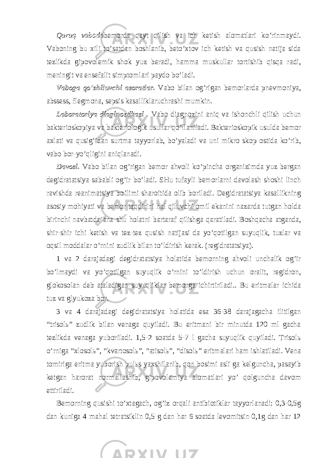 Quruq vaboda bemorda qayt qilish va ich ketish alomatlari ko’rinmaydi. Vaboning bu xili to’satdan boshlanib, beto’xtov ich ketish va qusish natija sida tezlikda gipovolemik shok yuz beradi, hamma muskullar tortishib qisqa radi, meningit va ensefalit simptomlari paydo bo’ladi. Vaboga qo’shiluvchi asoratlar. Vabo bilan og’rigan bemorlarda pnevmoniya, abssess, flegmona, sepsis kasalliklaruchrashi mumkin. Laboratoriya diaginostikasi . Vabo diagnozini aniq va ishonchli qilish uchun bakterioskopiya va bakteriologik usullar qo’llaniladi. Bakterioskopik usulda bemor axlati va qusig’idan surtma tayyorlab, bo’yaladi va uni mikro skop ostida ko’rib, vabo bor-yo’qligini aniqlanadi. Davosi. Vabo bilan og’rigan bemor ahvoli ko’pincha organizimda yuz bergan degidratatsiya sababli og’ir bo’ladi. SHu tufayli bemorlarni davolash shoshi linch ravishda reanimatsiya bo’limi sharoitida olib boriladi. Degidratatsiya kasallikning asosiy mohiyati va bemor taqdirini hal qiluvchi omil ekanini nazarda tutgan holda birinchi navbatda ana shu holatni bartaraf qilishga qaratiladi. Boshqacha atganda, shir-shir ichi ketish va tez-tez qusish natijasi da yo’qotilgan suyuqlik, tuzlar va oqsil moddalar o’rnini zudlik bilan to’ldirish kerak. (regidratatsiya). 1 va 2 darajadagi degidratatsiya holatida bemorning ahvoli unchalik og’ir bo’lmaydi va yo’qotilgan suyuqlik o’rnini to’ldirish uchun oralit, regidron, glokosolan deb ataladigan suyuqliklar bemorga ichirtiriladi.. Bu eritmalar ichida tuz va glyukoza bor. 3 va 4 darajadagi degidratatsiya holatida esa 36-38 darajagacha ilitilgan “trisolь” zudlik bilan venaga quyiladi. Bu eritmani bir minutda 120 ml gacha tezlikda venaga yuboriladi. 1,5-2 soatda 5-7 l gacha suyuqlik quyiladi. Trisolь o’rniga “xlosolь”, “kvartosolь”, “atisolь”, “disolь” eritmalari ham ishlatiladi. Vena tomiriga eritma yuborish pulьs yaxshilanib, qon bosimi asli ga kelguncha, pasayib ketgan harorat normallashib, gipovolemiya alomatlari yo’ qolguncha davom ettiriladi. Bemorning qusishi to’xtagach, og’iz orqali antibiotiklar tayyorlanadi: 0,3-0,5g dan kuniga 4 mahal tetratsiklin 0,5 g dan har 6 soatda levomitsin 0,1g dan har 12 