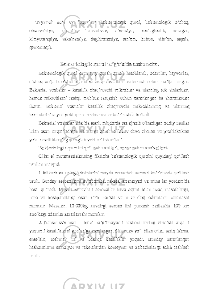 Tayanch so’z va iboralar: bakteriologik qurol, bakteriologik o’choq, observatsiya, karantin, transmissiv, diversiya, kontagiozlik, aerogen, kimyoterapiya, vaksinatsiya, degidrotatsiya, tenizm, bubon, vibrion, sepsis, gemorragik. Bakteriologik qurol to’g’risida tushuncha. Bakteriologik qurol ommaviy qirish quroli hisoblanib, odamlar, hayvonlar, qishloq xo’jalik o’simliklarini va oziq- ovqatlarni zaharlash uchun mo’ljal langan. Bakterial vositalar – kasallik chaqiruvchi mikroblar va ularning tok sinlaridan, hamda mikroblarni tashqi muhitda tarqatish uchun zararlangan ha shorotlardan iborat. Bakterial vositalar kasallik chaqiruvchi mikroblarning va ularning toksinlarini suyuq yoki quruq aralashmalar ko’rinishda bo’ladi. Bakterial vositalar sifatida etarli miqdorda tez ajratib olinadigan oddiy usullar bilan oson tarqatiladigan va ularga qarshi effektiv davo chorasi va profilaktikasi yo’q kasalliklarning qo’zg’atuvchilari ishlatiladi. Bakteriologik qurolni qo’llash usullari, zararlash xususiyatlari. CHet el mutaxassislarining fikricha bakteriologik qurolni quyidagi qo’llash usullari mavjud: 1. Mikrob va uning toksinlarini mayda zarrachali aerozol ko’rinishda qo’llash usuli. Bunday aerozollarni aviobomba, raketa, artsnaryad va mina lar yordamida hosil qilinadi. Mayda zarrachali aerozollar havo oqimi bilan uzoq masofalarga, bino va boshpanalarga oson kirib borishi va u er dagi odamlarni zararlashi mumkin. Masalan, 10.000kg kuydirgi aerozo lini purkash natijasida 100 km atrofdagi odamlar zararlanishi mumkin. 2. Transmissiv usul – ba’zi bo’g’imoyoqli hashoratlarning chaqishi orqa li yuqumli kasalliklarni yuqishiga asoslangan. SHunday yo’l bilan o’lat, sariq isitma, ensefalit, toshmali tif va boshqa kasalliklar yuqadi. Bunday zararlangan hashoratlarni samolyot va raketalardan konteyner va xaltachalarga solib tashlash usuli. 