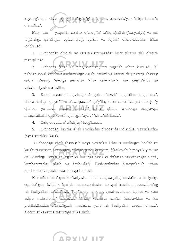 kuydirgi, chin chechak) qo’llanilganligi aniqlansa, observatsiya o’rniga karantin o’rnatiladi. Karantin – yuqumli kasallik o’chog’ini to’liq ajratish (izolyasiya) va uni tugatishga qaratilgan epidemiyaga qarshi va rejimli chora-tadbirlar bilan to’ldiriladi. 1. O’choqdan chiqish va zararsizlantirmasdan biror jihozni olib chiqish man qilinadi. 2. O’choqqa faqat FX ning kuchlari, uni tugatish uchun kiritiladi. Ki rishdan avval ko’chma epidemiyaga qarshi otryad va sanitar drujinaning shaxsiy tarkibi shaxsiy himoya vositalari bilan ta’minlanib, tez profilaktika va vaksinatsiyadan o’tadilar. 3. Karantin zonasining chegarasi ogohlantiruvchi belgi bilan belgila nadi, ular o’rtasiga qurolli muhofaza postlari qo’yilib, sutka davomida patrullik joriy qilinadi, yo’llarda nazorat punktlari tashkil qilinib, o’choqqa oziq-ovqat maxsulotlarini olib kelish rejimiga rioya qilish ta’minlanadi. 4. Oziq-ovqatlarni olish joyi belgilanadi. 5. O’choqdagi barcha aholi binolardan chiqqanda individual vositalaridan foydalanishlari kerak. O’choqdagi aholi shaxsiy himoya vositalari bilan ta’minlangan bo’lishlari kerak: respirator, protivagaz, o’latga qarshi kastyum, filьtrlovchi himoya kiyimi va qo’l ostidagi vositalar (og’iz va burunga paxta va dokadan tayyorlangan niqob, kombenizonlar, plash va boshqalar). Hashoratlardan himoyalanish uchun repellentlar va pashshaxonalar qo’llaniladi. Karantin o’rnatilgan territoriyada muhim xalq xo’jaligi mudofaa ahamiyatga ega bo’lgan ishlab chiqarish muasassasalardan tashqari barcha muassasalarning ish faoliyatlari to’xtatiladi. Territoriya, binolar, qurol-aslahalar, tayyor va xom ashyo mahsulotlari zararsizlantiriladi; xodimlar sanitar tozalovidan va tez profilaktikadan o’tkazilgach, muassasa yana ish faoliyatini davom ettiradi. Xodimlar kazarma sharoitiga o’tkaziladi. 