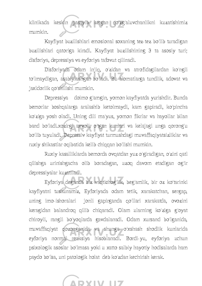 klinikada keskin pasayib ketgan qo&#39;zg&#39;aluvchanlikni kuzatishimiz mumkin. Kayfiyat buzilishlari emosional soxaning tez-tez bo&#39;lib turadigan buzilishlari qatoriga kiradi. Kayfiyat buzilishining 3 ta asosiy turi; disforiya, depressiya va eyforiya tafovut qilinadi. Disforiyada odam injiq, o&#39;zidan va atrofidagilardan ko&#39;ngli to&#39;lmaydigan, asabiylashgan bo&#39;ladi. Bu alomatlarga tundlik, adovat va jaxldorlik qo&#39;shilishi mumkin. Depressiya – doimo g&#39;amgin, yomon kayfiyatda yurishdir. Bunda bemorlar boshqalarga aralashib ketolmaydi, kam gapiradi, ko&#39;pincha ko&#39;ziga yosh oladi. Uning dili ma&#39;yus , yomon fikrlar va hayollar bilan band bo&#39;ladi.xozirgi axvoli, o&#39;tgan kunlari va kelajagi unga qorong&#39;u bo&#39;lib tuyuladi. Depressiv kayfiyat turmushdagi muvaffaqiyatsizliklar va ruxiy shikastlar oqibatida kelib chiqqan bo&#39;lishi mumkin. Ruxiy kasalliklarda bemorda ovqatdan yuz o&#39;giradigan, o&#39;zini qatl qilishga urinishgacha olib boradagan, uzoq davom etadigan og&#39;ir depressiyalar kuzatiladi. Eyforiya deganda biz vaqtichog&#39;lik, beg&#39;amlik, bir oz ko&#39;tarinki kayfiyatni tushunamiz, Eyforiyada odam tetik, xarakatchan, sergap, uning imo-ishoralari jonli gapirganda qo&#39;llari xarakatda, ovozini keragidan balandroq qilib chiqaradi. Olam ularning ko&#39;ziga g&#39;oyat chiroyli, rangli bo&#39;yoqlarda gavdalanadi. Odam xursand bo&#39;lganida, muvaffaqiyat qozonganida va shunga o&#39;xshash shodlik kunlarida eyforiya normal reaksiya hisoblanadi. Bordi-yu, eyforiya uchun psixologik asoslar bo&#39;lmasa yoki u xatto salbiy hayotiy hodisalarda ham paydo bo&#39;lsa, uni patologik holat deb ko&#39;zdan kechirish kerak. 