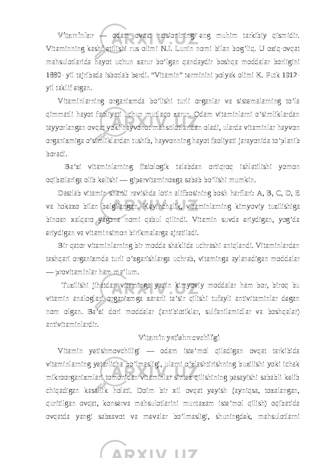 Vitaminlar — odam ovqat ratsionining eng muhim tarkibiy qismidir. Vitaminning kashf etilishi rus olimi N.I. Lunin nomi bilan bog’liq. U oziq-ovqat mahsulotlarida hayot uchun zarur bo’lgan qandaydir boshqa moddalar borligini 1880- yil tajribada isbotlab berdi. “Vitamin” terminini polyak olimi K. Futk 1912- yil taklif etgan. Vitaminlarning organizmda bo’lishi turli organlar va sistemalarning to’la qimmatli hayot faoliyati uchun mutlaqo zarur. Odam vitaminlarni o’simliklardan tayyorlangan ovqat yoki hayvonot mahsulotlaridan oladi, ularda vitaminlar hayvon organizmiga o’simliklardan tushib, hayvonning hayot faoliyati jarayonida to’planib boradi. Ba’zi vitaminlarning fiziologik talabdan ortiqroq ishlatilishi yomon oqibatlariga olib kelishi — gipervitaminozga sabab bo’lishi mumkin. Dastlab vitamin shartli ravishda lotin alifbosining bosh harflari: A, B, C, D, E va hokazo bilan belgilangan. Keyinchalik, vitaminlarning kimyoviy tuzilishiga binoan xalqaro yagona nomi qabul qilindi. Vitamin suvda eriydigan, yog’da eriydigan va vitaminsimon birikmalarga ajratiladi. Bir qator vitaminlarning bir modda shaklida uchrashi aniqlandi. Vitaminlardan tashqari organizmda turli o’zgarishlarga uchrab, vitaminga aylanadigan moddalar — provitaminlar ham ma’lum. Tuzilishi jihatdan vitaminga yaqin kimyoviy moddalar ham bor, biroq bu vitamin analoglari organizmga zararli ta’sir qilishi tufayli antivitaminlar degan nom olgan. Ba’zi dori moddalar (antibiotiklar, sulfanilamidlar va boshqalar) antivitaminlardir. Vitamin yetishmovchiligi Vitamin yetishmovchiligi — odam iste’mol qiladigan ovqat tarkibida vitaminlarning yetarlicha bo’lmasligi, ularni o’zlashtirishning buzilishi yoki ichak mikroorganizmlari tomonidan vitaminlar sintez qilishining pasayishi sababli kelib chiqadigan kasallik holati. Doim bir xil ovqat yeyish (ayniqsa, tozalangan, quritilgan ovqat, konserva mahsulotlarini muntazam iste’mol qilish) oqibatida ovqatda yangi sabzavot va mevalar bo’lmasligi, shuningdek, mahsulotlarni 