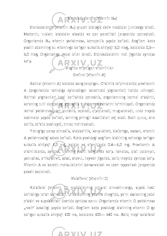 Sianokobalamin (vitamin B 12 ) Siankobalamin (vitamin B 12 ) yuqori biologik aktiv moddalar jumlasiga kiradi. Metionin, nuklein kislotalar sitezida va qon yaratilishi jarayonida qatnashadi. Organizmda B 12 vitamin yetishmasa, kamqonlik paydo bo’ladi. Sog’lom katta yoshli odamning bu vitaminga bo’lgan sutkalik ehtiyoji 3,0 mkg, bolalarda 0,3— 3,0 mkg. Organizmga ovqat bilan kiradi. Sianokobalamin mol jigarida ayniqsa ko’p. Yog’da eriydigan vitaminlar Retinol (vitamin A) Retinol (vitamin A) tabiatda keng tarqalgan. O’simlik to’qimalarida provitamin A (organizmda retinolga aylanadigan karotinoid pigmentlar) holida uchraydi. Ko’rish pigmentlari hosil bo’lishida qatnashib, organizmning normal o’sishini, ko’zning turli darajadagi yorug’lik nuriga moslashishini ta’minlaydi. Organizmda retinol yetishmasa, teri qurishib, oqaradi, qipiqlanadi, muguzlanadi, unda mayda toshmalar paydo bo’ladi, terining yiringli kasalliklari avj oladi. Soch quruq, xira bo’lib, to’kila boshlaydi, tirnoq mo’rtlashadi. Yorug’ga qaray olmaslik, shabko’rlik, konyuktivit, blefaritga, asosan, vitamin A yetishmasligi sabab bo’ladi. Katta yoshdagi sog’lom kishining retinolga bo’lgan sutkalik ehtiyoji 1,0 mg, bolalar va o’smirlarda 0.4—1,0 mg. Provitamin A o’simliklarda, ayniqsa, ularning yashil barglarida ko’p. Ismaloq, qizil qalampir, petrushka, o’rik, shivit, sabzi, shovul, hayvon jigarida, baliq moyida ayniqsa ko’p. Vitamin A va karotin mahsulotlarini konservalash va taom tayyorlash jarayonida yaxshi saqlanadi. Kalsiferol (vitamin D) Kalsiferol (vitamin D) moddalarning mineral almashinuviga, suyak hosil bo’lishiga ta’sir ko’rsatadi. U bolalarning yoshlik chog’ida, ya’ni skeletning jadal o’sishi va suyaklanishi davrida ayniqsa zarur. Organizmda vitamin D yetishmasa „raxit“ kasalligi paydo bo’ladi. Sog’lom katta yoshdagi kishining vitamin D ga bo’lgan sutkalik ehtiyoji 100 me, bolalarda 100— 140 me. Baliq moyi kalsiferol 