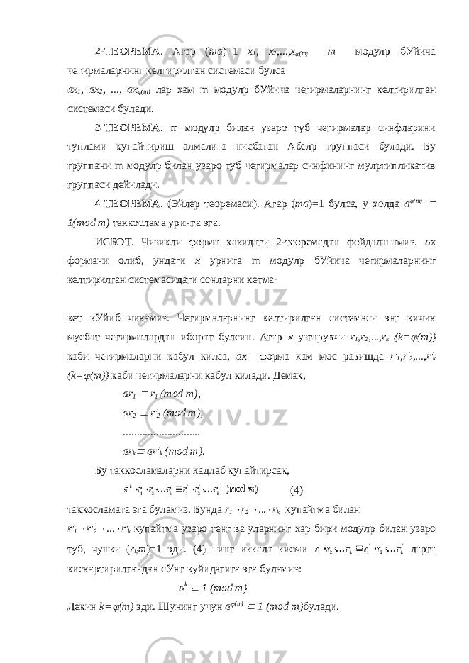 2-ТЕОРЕМА . Агар ( ma )=1 x 1 , x 2 ,...,x (m) m модулp бУйича чегирмаларнинг келтирилган системаси булса ax 1 , ax 2 , ..., ax  (m) лар хам m модулp бУйича чегирмаларнинг келтирилган системаси булади. 3-ТЕОРЕМА . m модулp билан узаро туб чегирмалар синфларини туплами купайтириш алмалига нисбатан Абелp группаси булади. Бу группани m модулp билан узаро туб чегирмалар синфининг мулpтипликатив группаси дейилади. 4-ТЕОРЕМА . (Эйлер теоремаси). Агар ( ma )=1 булса, у холда a  (m)  1(mod m) таккослама уринга эга. ИСБОТ. Чизикли форма хакидаги 2-теоремадан фойдаланамиз. a x формани олиб, ундаги x урнига m модулp бУйича чегирмаларнинг келтирилган системасидаги сонларни кетма- кет кУйиб чикамиз. Чегирмаларнинг келтирилган системаси энг кичик мусбат чегирмалардан иборат булсин. Агар x узгарувчи r 1 ,r 2 ,...,r k (k=  (m)) каби чегирмаларни кабул килса, ax форма хам мос равишда r&#39; 1 ,r&#39; 2 ,...,r&#39; k (k=  (m)) каби чегирмаларни кабул килади. Демак , ar 1  r 1 (mod m), ar 2  r&#39; 2 (mod m), ............................ ar k  ar&#39; k (mod m). Бу таккосламаларни хадлаб купайтирсак, a r r r r r r m k k k         1 2 1 2 ... ... (mod ) &#39; &#39; &#39; (4) таккосламага эга буламиз. Бунда r 1  r 2  ...  r k купайтма билан r &#39; 1  r &#39; 2  ...  r &#39; k купайтма узаро тенг ва уларнинг хар бири модул p билан узаро туб, чунки ( r i ; m )=1 эди. (4) нинг иккала кисми r r r r r r k k 1 2 1 2        ... ... &#39; &#39; &#39; ларга кискартирилгандан сУнг куйидагига эга буламиз: a k  1 ( mod m ) Лекин k=  (m) эди. Шунинг учун a  (m)  1 (mod m) булади. 