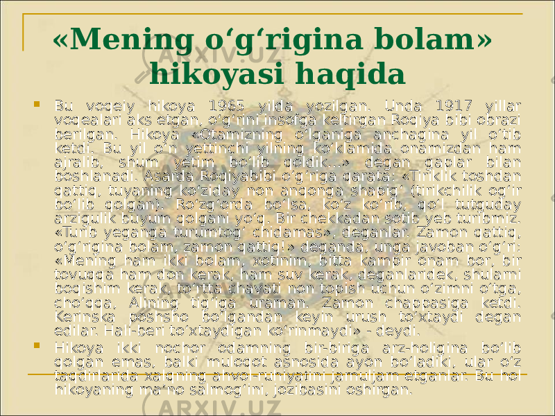 «Mening o‘g‘rigina bolam» hikoyasi haqida  Bu voqeiy hikoya 1965 yilda yozilgan. Unda 1917 yillar voqealari aks etgan, o‘g‘rini insofga keltirgan Roqiya bibi obrazi berilgan. Hikoya «Otamizning o‘lganiga anchagina yil o‘tib ketdi. Bu yil o‘n yettinchi yilning ko‘klamida onamizdan ham ajralib, shum yetim bo‘lib qoldik...» degan gaplar bilan boshlanadi. Asarda Roqiyabibi o‘g‘riga qarata: «Tiriklik toshdan qattiq, tuyaning ko‘ziday non anqonga shapig‘ (tirikchilik og‘ir bo‘lib qolgan). Ro‘zg‘orda bo‘lsa, ko‘z ko‘rib, qo‘l tutguday arzigulik buyum qolgani yo‘q. Bir chekkadan sotib yeb turibmiz. «Turib yeganga turumtog‘ chidamas», deganlar. Zamon qattiq, o‘g‘rigina bolam, zamon qattiq!» deganda, unga javoban o‘g‘ri: «Mening ham ikki bolam, xotinim, bitta kampir onam bor, bir tovuqqa ham don kerak, ham suv kerak, deganlaridek, shularni boqishim kerak, to‘rtta chavati non topish uchun o‘zimni o‘tga, cho‘qqa, Alining tig‘iga uraman. Zamon chappasiga ketdi. Kerinska poshsho bo‘lgandan keyin urush to‘xtaydi degan edilar. Hali-beri to‘xtaydigan ko‘rinmaydi» - deydi.  Hikoya ikki nochor odamning bir-biriga arz-holigina bo‘lib qolgan emas, balki muloqot asnosida ayon bo‘ladiki, ular o‘z taqdirlarida xalqning ahvol-ruhiya t ini jamuljam etganlar. Bu hol hikoyaning ma’no salmog‘ini, jozibasini oshirgan. 