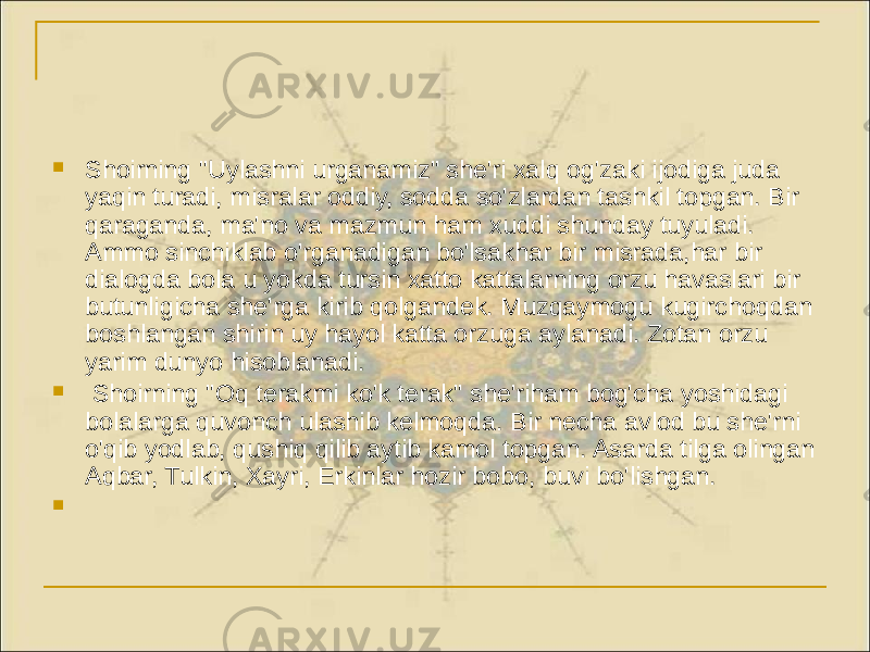  Shoirning &#34;Uylashni urganamiz&#34; she&#39;ri xalq og&#39;zaki ijodiga juda yaqin turadi, misralar oddiy, sodda so&#39;zlardan tashkil topgan. Bir qaraganda, ma&#39;no va mazmun ham xuddi shunday tuyuladi. Ammo sinchiklab o&#39;rganadigan bo&#39;lsakhar bir misrada,har bir dialogda bola u yokda tursin xatto kattalarning orzu havaslari bir butunligicha she&#39;rga kirib qolgandek. Muzqaymogu kugirchoqdan boshlangan shirin uy hayol katta orzuga aylanadi. Zotan orzu yarim dunyo hisoblanadi.  Shoirning &#34;Oq terakmi ko&#39;k terak&#34; she&#39;riham bog&#39;cha yoshidagi bolalarga quvonch ulashib kelmoqda. Bir necha avlod bu she&#39;rni o&#39;qib yodlab, qushiq qilib aytib kamol topgan. Asarda tilga olingan Aqbar, Tulkin, Xayri, Erkinlar hozir bobo, buvi bo&#39;lishgan.  