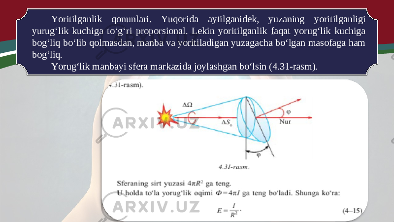 Yoritilganlik qonunlari. Yuqorida aytilganidek, yuzaning yoritilganligi yurug‘lik kuchiga to‘g‘ri proporsional. Lekin yoritilganlik faqat yorug‘lik kuchiga bog‘liq bo‘lib qolmasdan, manba va yoritiladigan yuzagacha bo‘lgan masofaga ham bog‘liq. Yorug‘lik manbayi sfera markazida joylashgan bo‘lsin (4.31-rasm). 