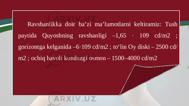 Ravshanlikka doir ba’zi ma’lumotlarni keltiramiz: Tush paytida Quyoshning ravshanligi –1,65 · 109 cd/m2 ; gorizontga kelganida –6·109 cd/m2 ; to‘lin Oy diski – 2500 cd/ m2 ; ochiq havoli kunduzgi osmon – 1500–4000 cd/m2 
