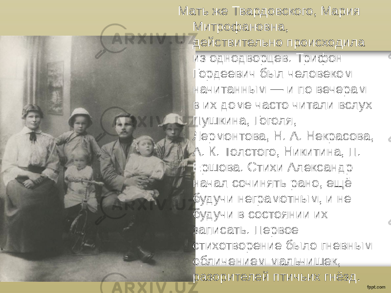 Мать же Твардовского, Мария Митрофановна, действительно происходила из однодворцев. Трифон Гордеевич был человеком начитанным — и по вечерам в их доме часто читали вслух Пушкина, Гоголя, Лермонтова, Н. А. Некрасова, А. К. Толстого, Никитина, П. Ершова. Стихи Александр начал сочинять рано, ещё будучи неграмотным, и не будучи в состоянии их записать. Первое стихотворение было гневным обличением мальчишек, разорителей птичьих гнёзд. 