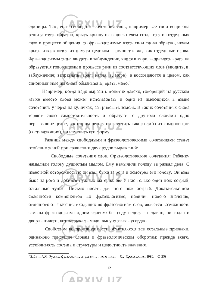 единицы. Так, если свободные сочетания слов, например все свои вещи она решила взять обратно, крыть крышу оказалось нечем создаются из отдельных слов в процессе общения, то фразеологизмы: взять свои слова обратно, нечем крыть извлекаются из памяти целиком - точно так же, как отдельные слова. Фразеологизмы типа: вводить в заблуждение, капля в море, заправлять арапа не образуются говорящими в процессе речи из соответствующих слов (вводить, в, заблуждение; заправлять, арап; капля, в, море), а воссоздаются в целом, как синонимичные им слова обманывать, врать, мало. 3 Например, когда надо выразить понятие далеко, говорящий на русском языке вместо слова может использовать и одно из имеющихся в языке сочетаний: у черта на куличках, за тридевять земель. В таких сочетаниях слова теряют свою самостоятельность и образуют с другими словами одно неразрывное целое, в котором нельзя ни заметить какого-либо из компонентов (составляющих), ни изменить его форму. Разница между свободными и фразеологическими сочетаниями станет особенно ясной при сравнении двух рядов выражений: Свободные сочетания слов. Фразеологические сочетания: Ребенку намылили голову душистым мылом. Ему намылили голову за развал дела. С известной осторожностью он взял быка за рога и осмотрел его голову. Он взял быка за рога и добился нужных материалов. У нас только один нож острый, остальные тупые. Письмо писать для него нож острый. Доказательством спаянности компонентов во фразеологизме, наличия нового значения, отличного от значения входящих во фразеологизм слов, является возможность замены фразеологизма одним словом: без году неделя - недавно, ни кола ни двора - ничего, кот наплакал - мало, высуня язык - усердно. Свойством воспроизводимости объясняются все остальные признаки, одинаково присущие словам и фразеологическим оборотам: прежде всего, устойчивость состава и структуры и целостность значения. 3 Бабкин А.М. Русская фразеология, ее развитие и источники. – Л., Просвещение, 1980. – С. 263. 12 