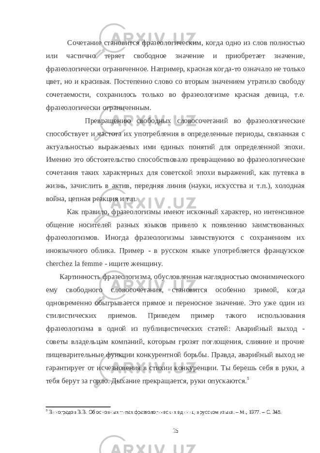  Сочетание становится фразеологическим, когда одно из слов полностью или частично теряет свободное значение и приобретает значение, фразеологически ограниченное. Например, красная когда-то означало не только цвет, но и красивая. Постепенно слово со вторым значением утратило свободу сочетаемости, сохранилось только во фразеологизме красная девица, т.е. фразеологически ограниченным. Превращению свободных словосочетаний во фразеологические способствует и частота их употребления в определенные периоды, связанная с актуальностью выражаемых ими единых понятий для определенной эпохи. Именно это обстоятельство способствовало превращению во фразеологические сочетания таких характерных для советской эпохи выражений, как путевка в жизнь, зачислить в актив, передняя линия (науки, искусства и т.п.), холодная война, цепная реакция и т.п. Как правило, фразеологизмы имеют исконный характер, но интенсивное общение носителей разных языков привело к появлению заимствованных фразеологизмов. Иногда фразеологизмы заимствуются с сохранением их иноязычного облика. Пример - в русском языке употребляется французское сhеrсhеz lа fеmmе - ищите женщину. Картинность фразеологизма, обусловленная наглядностью омонимического ему свободного словосочетания, становится особенно зримой, когда одновременно обыгрывается прямое и переносное значение. Это уже один из стилистических приемов. Приведем пример такого использования фразеологизма в одной из публицистических статей: Аварийный выход - советы владельцам компаний, которым грозят поглощения, слияние и прочие пищеварительные функции конкурентной борьбы. Правда, аварийный выход не гарантирует от исчезновения в стихии конкуренции. Ты берешь себя в руки, а тебя берут за горло. Дыхание прекращается, руки опускаются. 5 5 Виноградов В.В. Об основных типах фразеологических единиц в русском языке. – М., 1977. – С. 345. 15 