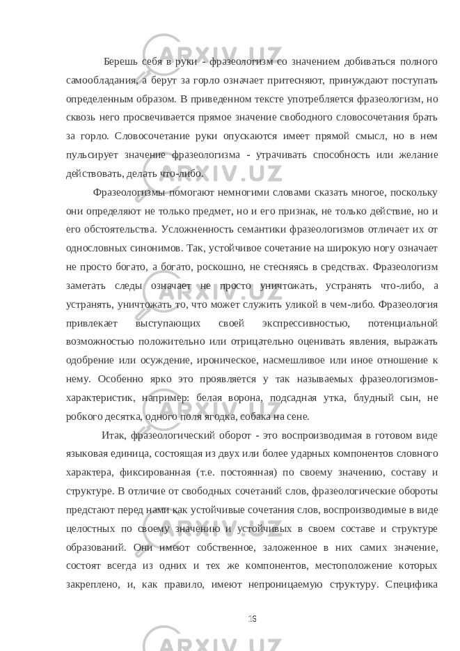  Берешь себя в руки - фразеологизм со значением добиваться полного самообладания, а берут за горло означает притесняют, принуждают поступать определенным образом. В приведенном тексте употребляется фразеологизм, но сквозь него просвечивается прямое значение свободного словосочетания брать за горло. Словосочетание руки опускаются имеет прямой смысл, но в нем пульсирует значение фразеологизма - утрачивать способность или желание действовать, делать что-либо. Фразеологизмы помогают немногими словами сказать многое, поскольку они определяют не только предмет, но и его признак, не только действие, но и его обстоятельства. Усложненность семантики фразеологизмов отличает их от однословных синонимов. Так, устойчивое сочетание на широкую ногу означает не просто богато, а богато, роскошно, не стесняясь в средствах. Фразеологизм заметать следы означает не просто уничтожать, устранять что-либо, а устранять, уничтожать то, что может служить уликой в чем-либо. Фразеология привлекает выступающих своей экспрессивностью, потенциальной возможностью положительно или отрицательно оценивать явления, выражать одобрение или осуждение, ироническое, насмешливое или иное отношение к нему. Особенно ярко это проявляется у так называемых фразеологизмов- характеристик, например: белая ворона, подсадная утка, блудный сын, не робкого десятка, одного поля ягодка, собака на сене. Итак, фразеологический оборот - это воспроизводимая в готовом виде языковая единица, состоящая из двух или более ударных компонентов словного характера, фиксированная (т.е. постоянная) по своему значению, составу и структуре. В отличие от свободных сочетаний слов, фразеологические обороты предстают перед нами как устойчивые сочетания слов, воспроизводимые в виде целостных по своему значению и устойчивых в своем составе и структуре образований. Они имеют собственное, заложенное в них самих значение, состоят всегда из одних и тех же компонентов, местоположение которых закреплено, и, как правило, имеют непроницаемую структуру. Специфика 16 