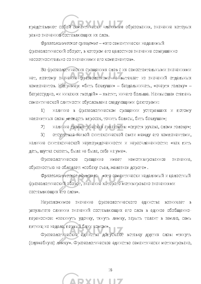 представляют собой семантически членимые образования, значение которых равно значению составляющих их слов. Фразеологическое сращение – «это семантически неделимый фразеологический оборот, в котором его целостное значение совершенно несоотносительно со значениями его компонентов». Во фразеологических сращениях слов с их самостоятельными значениями нет, поэтому значение фразеологизма не вытекает из значений отдельных компонентов. Например: «бить баклуши» – бездельничать, «очертя голову» – безрассудно, «и никаких гвоздей» – хватит, ничего больше. Наивысшая степень семантической слитности обусловлена следующими факторами: 1) наличие в фразеологическом сращении устаревших и потому непонятных слов: «попасть впросак, точить балясы, бить баклуши»; 2) наличие грамматических архаизмов: «спустя рукава, сломя голову»; 3) отсутствие живой синтаксической связи между его компонентами, наличие синтаксической неупорядоченности и нерасчлененности: «как пить дать, шутка сказать, была не была, себе на уме». Фразеологическое сращение имеет немотивированное значение, образностью не обладает: «собаку съел, железная дорога» . Фразеологическое единство – « это семантически неделимый и целостный фразеологический оборот, значение которого мотивировано значениями составляющих его слов». Неразложимое значение фразеологического единства возникает в результате слияния значений составляющих его слов в единое обобщенно- переносное: «закинуть удочку, тянуть лямку, зарыть талант в землю, семь пятниц на неделе, первый блин комом». Фразеологические единства допускают вставку других слов: «тянуть (служебную) лямку». Фразеологическое единство семантически мотивировано, 18 