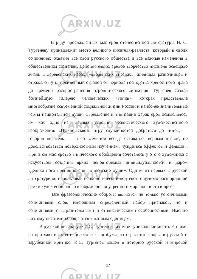  В ряду прославленных мастеров отечественной литературы И. С. Тургеневу принадлежит место великого писателя-реалиста, который в своих сочине ниях охватил все слои русского общества и все важные изменения в обще ственном сознании. Действительно, зрелое творчество писателя освещало жизнь в деревенских избах, «дворянских гнездах», жилищах разночинцев и отражало путь, пройденный страной от периода господства крепостного права до времени распространения народнического движения. Тургенев создал богатейшую галерею человеческих «типов», которая представляла многообразие современной социальной жизни России и наиболее значи тельные черты национальной души. Стремление к типизации характеров осмыслялось им как одно из главных условий реалистического художест венного изображения: «Нужно сквозь игру случайностей добраться до ти пов, — говорил писатель, — и со всем тем всегда оставаться верным правде, не довольствоваться поверхностным изучени ем, чуждаться эффектов и фальши». При этом мастерство типического обобщения сочета лось у этого художника с искусством создания ярких неповторимых индивидуальностей и даром «деликатного проникновения в людские души». Одним из первых в русской литературе он использовал психологический подтекст, ощутимо расширивший рамки художествен ного изображения внутреннего мира личности в прозе.   Все фразеологические обороты являются не только устойчивыми сочетаниями слов, имеющими определенный набор признаков, но и сочетаниями с выразительными и стилистическими особенностями. Именно поэтому писатели обращаются к данным единицам. В русской литературе И.С. Тургенев занимает уникальное место. Его имя на протяжении почти целого века возбуждало страстные споры в русской и зарубежной критике. И.С. Тургенев вошел в историю русской и мировой 30 