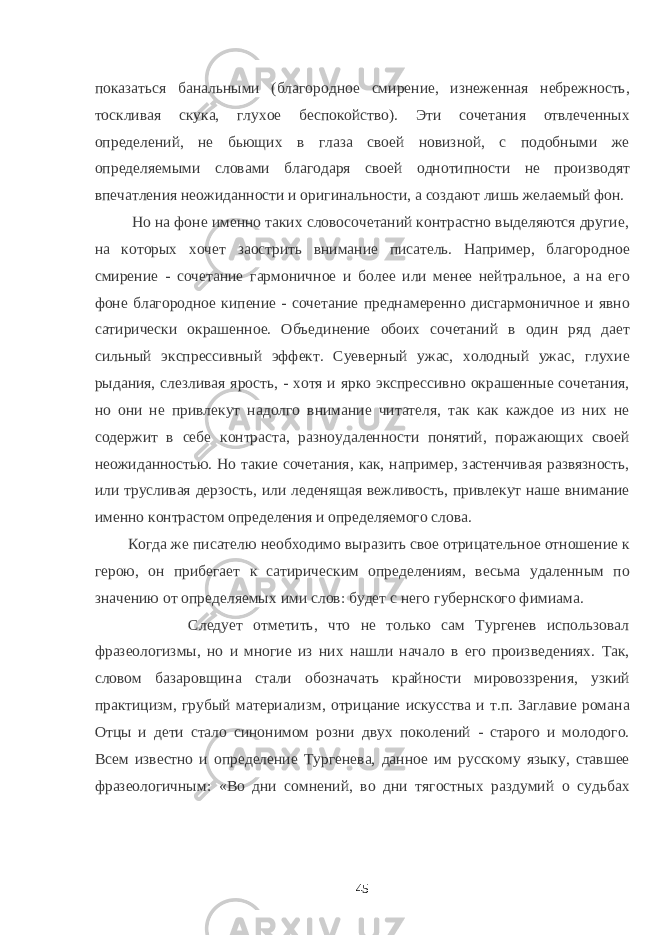 показаться банальными (благородное смирение, изнеженная небрежность, тоскливая скука, глухое беспокойство). Эти сочетания отвлеченных определений, не бьющих в глаза своей новизной, с подобными же определяемыми словами благодаря своей однотипности не производят впечатления неожиданности и оригинальности, а создают лишь желаемый фон. Но на фоне именно таких словосочетаний контрастно выделяются другие, на которых хочет заострить внимание писатель. Например, благородное смирение - сочетание гармоничное и более или менее нейтральное, а на его фоне благородное кипение - сочетание преднамеренно дисгармоничное и явно сатирически окрашенное. Объединение обоих сочетаний в один ряд дает сильный экспрессивный эффект. Суеверный ужас, холодный ужас, глухие рыдания, слезливая ярость, - хотя и ярко экспрессивно окрашенные сочетания, но они не привлекут надолго внимание читателя, так как каждое из них не содержит в себе контраста, разноудаленности понятий, поражающих своей неожиданностью. Но такие сочетания, как, например, застенчивая развязность, или трусливая дерзость, или леденящая вежливость, привлекут наше внимание именно контрастом определения и определяемого слова. Когда же писателю необходимо выразить свое отрицательное отношение к герою, он прибегает к сатирическим определениям, весьма удаленным по значению от определяемых ими слов: будет с него губернского фимиама. Следует отметить, что не только сам Тургенев использовал фразеологизмы, но и многие из них нашли начало в его произведениях. Так, словом базаровщина стали обозначать крайности мировоззрения, узкий практицизм, грубый материализм, отрицание искусства и т.п. Заглавие романа Отцы и дети стало синонимом розни двух поколений - старого и молодого. Всем известно и определение Тургенева, данное им русскому языку, ставшее фразеологичным: «Во дни сомнений, во дни тягостных раздумий о судьбах 45 