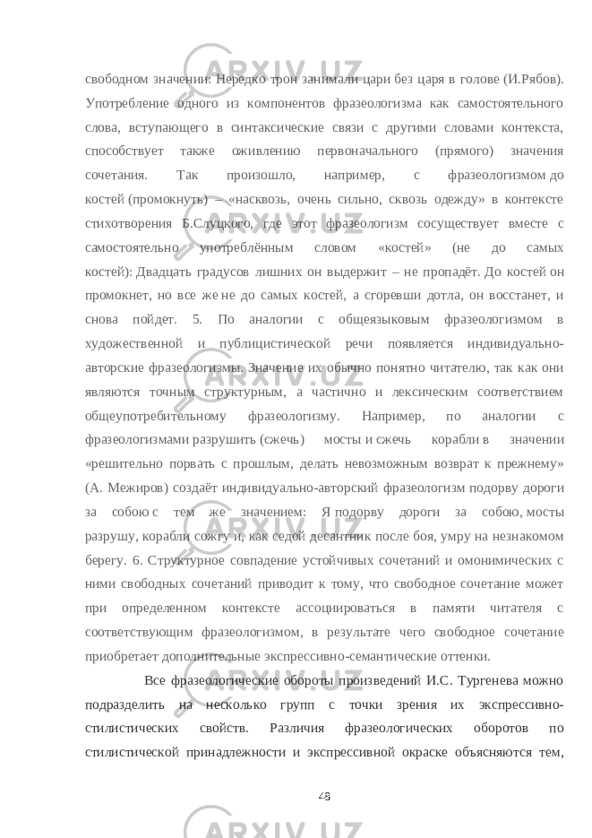 свободном значении:   Нередко трон занимали цари   без царя в голове   (И.Рябов). Употребление одного из компонентов фразеологизма как самостоятельного слова, вступающего в синтаксические связи с другими словами контекста, способствует также оживлению первоначального (прямого) значения сочетания. Так произошло, например, с фразеологизмом   до костей   (промокнуть) – «насквозь, очень сильно, сквозь одежду» в контексте стихотворения Б.Слуцкого, где этот фразеологизм сосуществует вместе с самостоятельно употреблённым словом «костей» (не до самых костей):   Двадцать градусов лишних он выдержит – не пропадёт.   До костей   он промокнет, но все же   не до самых костей, а сгоревши дотла, он восстанет, и снова пойдет. 5. По аналогии с общеязыковым фразеологизмом в художественной и публицистической речи появляется индивидуально- авторские фразеологизмы. Значение их обычно понятно читателю, так как они являются точным структурным, а частично и лексическим соответствием общеупотребительному фразеологизму. Например, по аналогии с фразеологизмами   разрушить   (сжечь) мосты   и   сжечь корабли   в значении «решительно порвать с прошлым, делать невозможным возврат к прежнему» (А. Межиров) создаёт индивидуально-авторский фразеологизм   подорву дороги за собою   с тем же значением: Я   подорву дороги за собою,   мосты разрушу,   корабли сожгу   и, как седой десантник после боя, умру на незнакомом берегу. 6. Структурное совпадение устойчивых сочетаний и омонимических с ними свободных сочетаний приводит к тому, что свободное сочетание может при определенном контексте ассоциироваться в памяти читателя с соответствующим фразеологизмом, в результате чего свободное сочетание приобретает дополнительные экспрессивно-семантические оттенки. Все фразеологические обороты произведений И.С. Тургенева можно подразделить на несколько групп с точки зрения их экспрессивно- стилистических свойств. Различия фразеологических оборотов по стилистической принадлежности и экспрессивной окраске объясняются тем, 48 