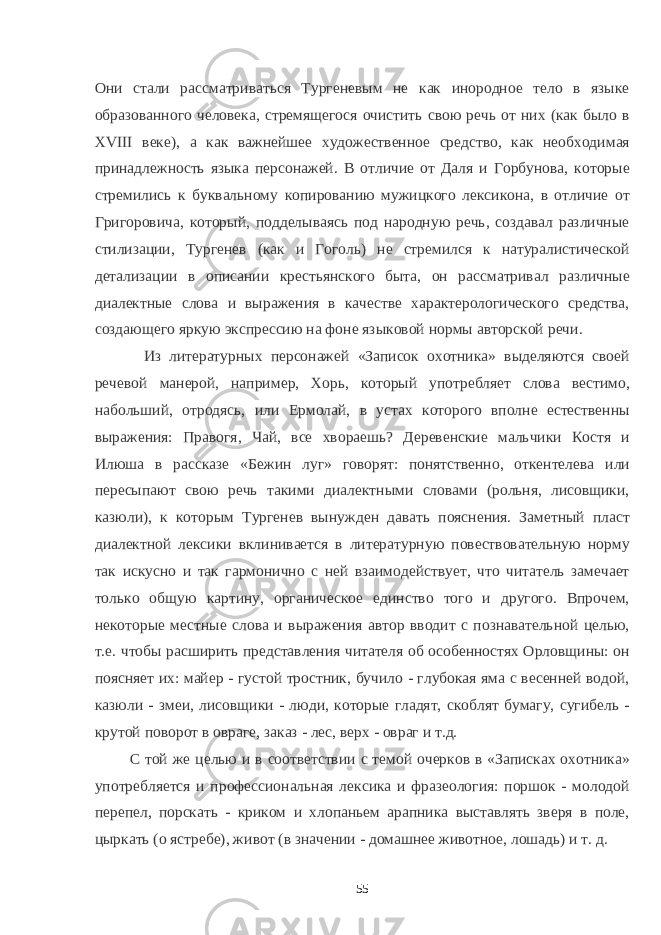 Они стали рассматриваться Тургеневым не как инородное тело в языке образованного человека, стремящегося очистить свою речь от них (как было в XVIII веке), а как важнейшее художественное средство, как необходимая принадлежность языка персонажей. В отличие от Даля и Горбунова, которые стремились к буквальному копированию мужицкого лексикона, в отличие от Григоровича, который, подделываясь под народную речь, создавал различные стилизации, Тургенев (как и Гоголь) не стремился к натуралистической детализации в описании крестьянского быта, он рассматривал различные диалектные слова и выражения в качестве характерологического средства, создающего яркую экспрессию на фоне языковой нормы авторской речи. Из литературных персонажей «Записок охотника» выделяются своей речевой манерой, например, Хорь, который употребляет слова вестимо, набольший, отродясь, или Ермолай, в устах которого вполне естественны выражения: Правогя, Чай, все хвораешь? Деревенские мальчики Костя и Илюша в рассказе «Бежин луг» говорят: понятственно, откентелева или пересыпают свою речь такими диалектными словами (рольня, лисовщики, казюли), к которым Тургенев вынужден давать пояснения. Заметный пласт диалектной лексики вклинивается в литературную повествовательную норму так искусно и так гармонично с ней взаимодействует, что читатель замечает только общую картину, органическое единство того и другого. Впрочем, некоторые местные слова и выражения автор вводит с познавательной целью, т.е. чтобы расширить представления читателя об особенностях Орловщины: он поясняет их: майер - густой тростник, бучило - глубокая яма с весенней водой, казюли - змеи, лисовщики - люди, которые гладят, скоблят бумагу, сугибель - крутой поворот в овраге, заказ - лес, верх - овраг и т.д. С той же целью и в соответствии с темой очерков в «Записках охотника» употребляется и профессиональная лексика и фразеология: поршок - молодой перепел, порскать - криком и хлопаньем арапника выставлять зверя в поле, цыркать (о ястребе), живот (в значении - домашнее животное, лошадь) и т. д. 55 